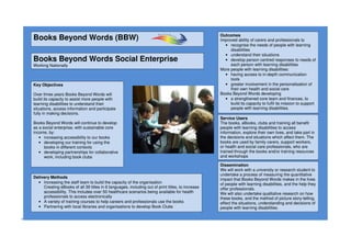 +
Books Beyond Words (BBW)
Books Beyond Words Social Enterprise
Working Nationally
Key Objectives
Over three years Books Beyond Words will
build its capacity to assist more people with
learning disabilities to understand their
situations, access information and participate
fully in making decisions.
Books Beyond Words will continue to develop
as a social enterprise, with sustainable core
income, by:
• increasing accessibility to our books
• developing our training for using the
books in different contexts
• developing partnerships for collaborative
work, including book clubs
Outcomes
Improved ability of carers and professionals to
• recognise the needs of people with learning
disabilities
• understand their situations
• develop person centred responses to needs of
each person with learning disabilities
More people with learning disabilities:
• having access to in-depth communication
tools
• greater involvement in the personalisation of
their own health and social care
Books Beyond Words developing
• a strengthened core team and finances, to
build its capacity to fulfil its mission to support
people with learning disabilities.
Delivery Methods
• Increasing the staff team to build the capacity of the organisation
Creating eBooks of all 39 titles in 6 languages, including out of print titles, to increase
accessibility. This includes over 50 healthcare scenarios being available for health
professionals to access electronically
• A variety of training courses to help careers and professionals use the books
• Partnering with local libraries and organisations to develop Book Clubs
Dissemination
We will work with a university or research student to
undertake a process of measuring the quantitative
impact that Books Beyond Words makes in the lives
of people with learning disabilities, and the help they
offer professionals.
We will also undertake qualitative research on how
these books, and the method of picture story-telling,
effect the situations, understanding and decisions of
people with learning disabilities.
Service Users
The books, eBooks, clubs and training all benefit
people with learning disabilities to access
information, explore their own lives, and take part in
the decisions and situations which affect them. The
books are used by family carers, support workers,
or health and social care professionals, who are
trained through the books and/or training resources
and workshops
 