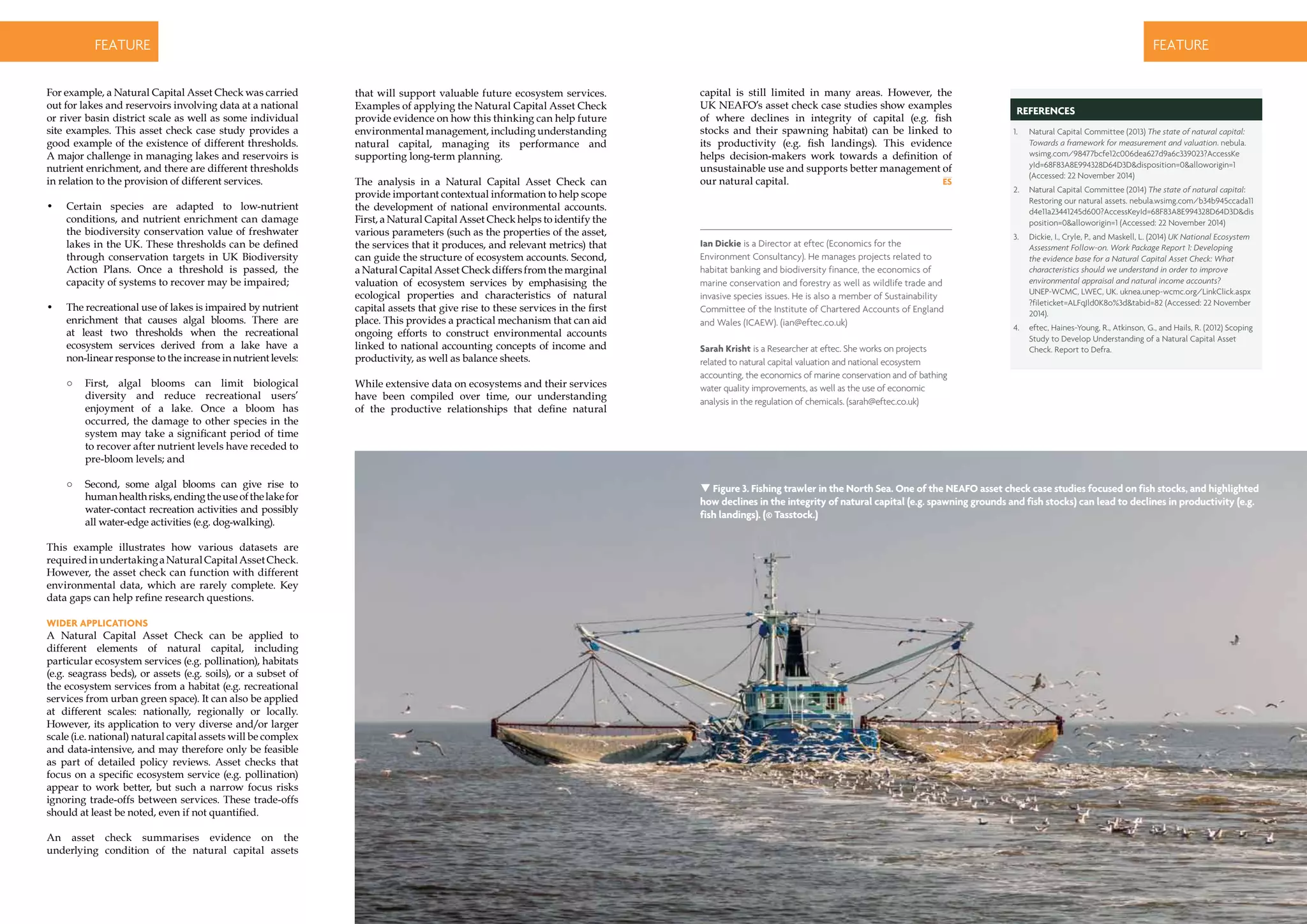 18 | environmental SCIENTIST | December 2014
CASE STUDYfeature
December 2014 | environmental SCIENTIST | 19
CASE STUDYfeature
capital is still limited in many areas. However, the
UK NEAFO’s asset check case studies show examples
of where declines in integrity of capital (e.g. fish
stocks and their spawning habitat) can be linked to
its productivity (e.g. fish landings). This evidence
helps decision-makers work towards a definition of
unsustainable use and supports better management of
our natural capital.
For example, a Natural Capital Asset Check was carried
out for lakes and reservoirs involving data at a national
or river basin district scale as well as some individual
site examples. This asset check case study provides a
good example of the existence of different thresholds.
A major challenge in managing lakes and reservoirs is
nutrient enrichment, and there are different thresholds
in relation to the provision of different services.
•	 Certain species are adapted to low-nutrient
conditions, and nutrient enrichment can damage
the biodiversity conservation value of freshwater
lakes in the UK. These thresholds can be defined
through conservation targets in UK Biodiversity
Action Plans. Once a threshold is passed, the
capacity of systems to recover may be impaired;
•	 The recreational use of lakes is impaired by nutrient
enrichment that causes algal blooms. There are
at least two thresholds when the recreational
ecosystem services derived from a lake have a
non-linear response to the increase in nutrient levels:
○○ First, algal blooms can limit biological
diversity and reduce recreational users’
enjoyment of a lake. Once a bloom has
occurred, the damage to other species in the
system may take a significant period of time
to recover after nutrient levels have receded to
pre-bloom levels; and
○○ Second, some algal blooms can give rise to
humanhealthrisks,endingtheuseofthelakefor
water-contact recreation activities and possibly
all water-edge activities (e.g. dog-walking).
This example illustrates how various datasets are
requiredinundertakingaNaturalCapitalAssetCheck.
However, the asset check can function with different
environmental data, which are rarely complete. Key
data gaps can help refine research questions.
Wider applications
A Natural Capital Asset Check can be applied to
different elements of natural capital, including
particular ecosystem services (e.g. pollination), habitats
(e.g. seagrass beds), or assets (e.g. soils), or a subset of
the ecosystem services from a habitat (e.g. recreational
services from urban green space). It can also be applied
at different scales: nationally, regionally or locally.
However, its application to very diverse and/or larger
scale (i.e. national) natural capital assets will be complex
and data-intensive, and may therefore only be feasible
as part of detailed policy reviews. Asset checks that
focus on a specific ecosystem service (e.g. pollination)
appear to work better, but such a narrow focus risks
ignoring trade-offs between services. These trade-offs
should at least be noted, even if not quantified.
An asset check summarises evidence on the
underlying condition of the natural capital assets
that will support valuable future ecosystem services.
Examples of applying the Natural Capital Asset Check
provide evidence on how this thinking can help future
environmental management, including understanding
natural capital, managing its performance and
supporting long-term planning.
The analysis in a Natural Capital Asset Check can
provide important contextual information to help scope
the development of national environmental accounts.
First, a Natural Capital Asset Check helps to identify the
various parameters (such as the properties of the asset,
the services that it produces, and relevant metrics) that
can guide the structure of ecosystem accounts. Second,
a Natural Capital Asset Check differs from the marginal
valuation of ecosystem services by emphasising the
ecological properties and characteristics of natural
capital assets that give rise to these services in the first
place. This provides a practical mechanism that can aid
ongoing efforts to construct environmental accounts
linked to national accounting concepts of income and
productivity, as well as balance sheets.
While extensive data on ecosystems and their services
have been compiled over time, our understanding
of the productive relationships that define natural
Ian Dickie is a Director at eftec (Economics for the
Environment Consultancy). He manages projects related to
habitat banking and biodiversity finance, the economics of
marine conservation and forestry as well as wildlife trade and
invasive species issues. He is also a member of Sustainability
Committee of the Institute of Chartered Accounts of England
and Wales (ICAEW). (ian@eftec.co.uk)
Sarah Krisht is a Researcher at eftec. She works on projects
related to natural capital valuation and national ecosystem
accounting, the economics of marine conservation and of bathing
water quality improvements, as well as the use of economic
analysis in the regulation of chemicals. (sarah@eftec.co.uk)
references
1.	 Natural Capital Committee (2013) The state of natural capital:
Towards a framework for measurement and valuation. nebula.
wsimg.com/98477bcfe12c006dea627d9a6c339023?AccessKe
yId=68F83A8E994328D64D3D&disposition=0&alloworigin=1
(Accessed: 22 November 2014)
2.	 Natural Capital Committee (2014) The state of natural capital:
Restoring our natural assets. nebula.wsimg.com/b34b945ccada11
d4e11a23441245d600?AccessKeyId=68F83A8E994328D64D3D&dis
position=0&alloworigin=1 (Accessed: 22 November 2014)
3.	 Dickie, I., Cryle, P., and Maskell, L. (2014) UK National Ecosystem
Assessment Follow-on. Work Package Report 1: Developing
the evidence base for a Natural Capital Asset Check: What
characteristics should we understand in order to improve
environmental appraisal and natural income accounts?
UNEP-WCMC, LWEC, UK. uknea.unep-wcmc.org/LinkClick.aspx
?fileticket=ALFqJld0K8o%3d&tabid=82 (Accessed: 22 November
2014).
4.	 eftec, Haines-Young, R., Atkinson, G., and Hails, R. (2012) Scoping
Study to Develop Understanding of a Natural Capital Asset
Check. Report to Defra.
 Figure 3. Fishing trawler in the North Sea. One of the NEAFO asset check case studies focused on fish stocks, and highlighted
how declines in the integrity of natural capital (e.g. spawning grounds and fish stocks) can lead to declines in productivity (e.g.
fish landings). (© Tasstock.)
 
