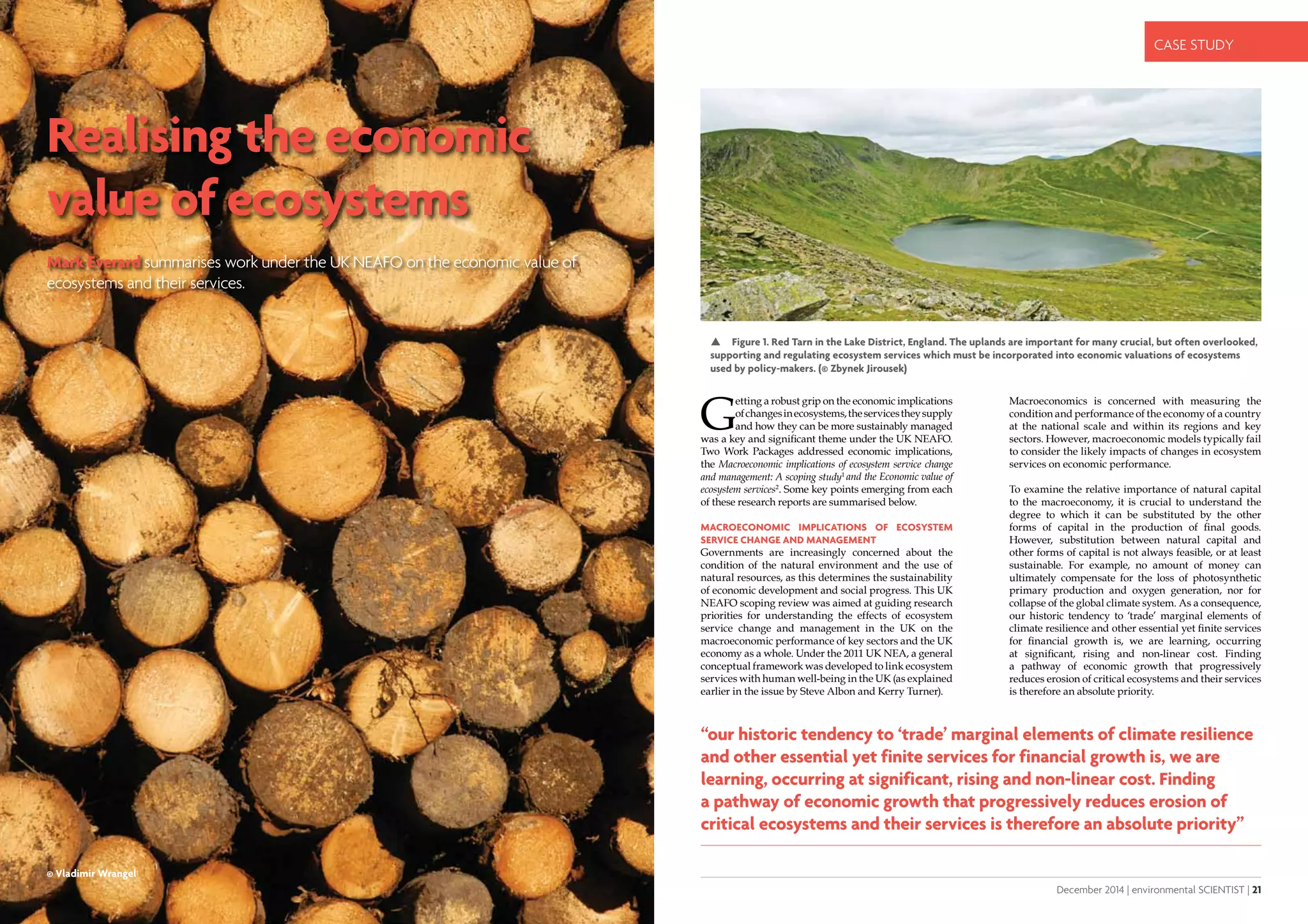20 | environmental SCIENTIST | December 2014
CASE STUDY
December 2014 | environmental SCIENTIST | 21
CASE STUDY
Realising the economic
value of ecosystems
Mark Everard summarises work under the UK NEAFO on the economic value of
ecosystems and their services.
“our historic tendency to ‘trade’ marginal elements of climate resilience
and other essential yet finite services for financial growth is, we are
learning, occurring at significant, rising and non-linear cost. Finding
a pathway of economic growth that progressively reduces erosion of
critical ecosystems and their services is therefore an absolute priority”
G
etting a robust grip on the economic implications
ofchangesinecosystems,theservicestheysupply
and how they can be more sustainably managed
was a key and significant theme under the UK NEAFO.
Two Work Packages addressed economic implications,
the Macroeconomic implications of ecosystem service change
and management: A scoping study1
and the Economic value of
ecosystem services2
. Some key points emerging from each
of these research reports are summarised below.
Macroeconomic implications of ecosystem
service change and management
Governments are increasingly concerned about the
condition of the natural environment and the use of
natural resources, as this determines the sustainability
of economic development and social progress. This UK
NEAFO scoping review was aimed at guiding research
priorities for understanding the effects of ecosystem
service change and management in the UK on the
macroeconomic performance of key sectors and the UK
economy as a whole. Under the 2011 UK NEA, a general
conceptual framework was developed to link ecosystem
services with human well-being in the UK (as explained
earlier in the issue by Steve Albon and Kerry Turner).
Macroeconomics is concerned with measuring the
condition and performance of the economy of a country
at the national scale and within its regions and key
sectors. However, macroeconomic models typically fail
to consider the likely impacts of changes in ecosystem
services on economic performance.
To examine the relative importance of natural capital
to the macroeconomy, it is crucial to understand the
degree to which it can be substituted by the other
forms of capital in the production of final goods.
However, substitution between natural capital and
other forms of capital is not always feasible, or at least
sustainable. For example, no amount of money can
ultimately compensate for the loss of photosynthetic
primary production and oxygen generation, nor for
collapse of the global climate system. As a consequence,
our historic tendency to ‘trade’ marginal elements of
climate resilience and other essential yet finite services
for financial growth is, we are learning, occurring
at significant, rising and non-linear cost. Finding
a pathway of economic growth that progressively
reduces erosion of critical ecosystems and their services
is therefore an absolute priority.
 Figure 1. Red Tarn in the Lake District, England. The uplands are important for many crucial, but often overlooked,
supporting and regulating ecosystem services which must be incorporated into economic valuations of ecosystems
used by policy-makers. (© Zbynek Jirousek)
© Vladimir Wrangel
 
