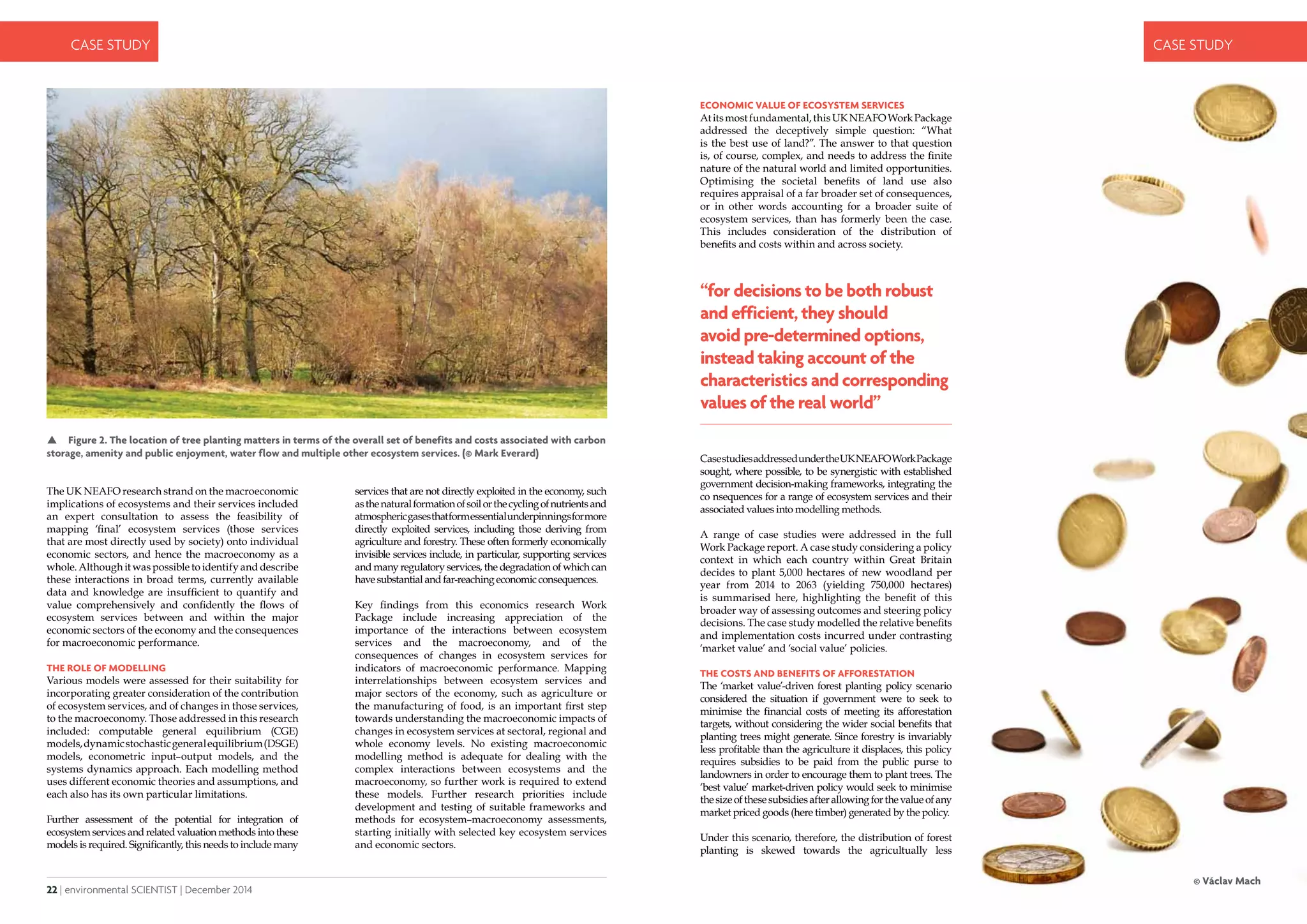 22 | environmental SCIENTIST | December 2014
CASE STUDY
December 2014 | environmental SCIENTIST | 23
CASE STUDY
The UK NEAFO research strand on the macroeconomic
implications of ecosystems and their services included
an expert consultation to assess the feasibility of
mapping ‘final’ ecosystem services (those services
that are most directly used by society) onto individual
economic sectors, and hence the macroeconomy as a
whole. Although it was possible to identify and describe
these interactions in broad terms, currently available
data and knowledge are insufficient to quantify and
value comprehensively and confidently the flows of
ecosystem services between and within the major
economic sectors of the economy and the consequences
for macroeconomic performance.
The role of modelling
Various models were assessed for their suitability for
incorporating greater consideration of the contribution
of ecosystem services, and of changes in those services,
to the macroeconomy. Those addressed in this research
included: computable general equilibrium (CGE)
models,dynamicstochasticgeneralequilibrium(DSGE)
models, econometric input–output models, and the
systems dynamics approach. Each modelling method
uses different economic theories and assumptions, and
each also has its own particular limitations.
Further assessment of the potential for integration of
ecosystem services and related valuation methods into these
models is required. Significantly, this needs to include many
 Figure 2. The location of tree planting matters in terms of the overall set of benefits and costs associated with carbon
storage, amenity and public enjoyment, water flow and multiple other ecosystem services. (© Mark Everard)
services that are not directly exploited in the economy, such
asthenaturalformationofsoilorthecyclingofnutrientsand
atmosphericgasesthatformessentialunderpinningsformore
directly exploited services, including those deriving from
agriculture and forestry. These often formerly economically
invisible services include, in particular, supporting services
and many regulatory services, the degradation of which can
havesubstantialandfar-reachingeconomicconsequences.
Key findings from this economics research Work
Package include increasing appreciation of the
importance of the interactions between ecosystem
services and the macroeconomy, and of the
consequences of changes in ecosystem services for
indicators of macroeconomic performance. Mapping
interrelationships between ecosystem services and
major sectors of the economy, such as agriculture or
the manufacturing of food, is an important first step
towards understanding the macroeconomic impacts of
changes in ecosystem services at sectoral, regional and
whole economy levels. No existing macroeconomic
modelling method is adequate for dealing with the
complex interactions between ecosystems and the
macroeconomy, so further work is required to extend
these models. Further research priorities include
development and testing of suitable frameworks and
methods for ecosystem–macroeconomy assessments,
starting initially with selected key ecosystem services
and economic sectors.
Economic value of ecosystem services
Atitsmostfundamental,thisUKNEAFOWorkPackage
addressed the deceptively simple question: “What
is the best use of land?”. The answer to that question
is, of course, complex, and needs to address the finite
nature of the natural world and limited opportunities.
Optimising the societal benefits of land use also
requires appraisal of a far broader set of consequences,
or in other words accounting for a broader suite of
ecosystem services, than has formerly been the case.
This includes consideration of the distribution of
benefits and costs within and across society.
CasestudiesaddressedundertheUKNEAFOWorkPackage
sought, where possible, to be synergistic with established
government decision-making frameworks, integrating the
co nsequences for a range of ecosystem services and their
associated values into modelling methods.
A range of case studies were addressed in the full
Work Package report. A case study considering a policy
context in which each country within Great Britain
decides to plant 5,000 hectares of new woodland per
year from 2014 to 2063 (yielding 750,000 hectares)
is summarised here, highlighting the benefit of this
broader way of assessing outcomes and steering policy
decisions. The case study modelled the relative benefits
and implementation costs incurred under contrasting
‘market value’ and ‘social value’ policies.
The costs and benefits of afforestation
The ‘market value’-driven forest planting policy scenario
considered the situation if government were to seek to
minimise the financial costs of meeting its afforestation
targets, without considering the wider social benefits that
planting trees might generate. Since forestry is invariably
less profitable than the agriculture it displaces, this policy
requires subsidies to be paid from the public purse to
landowners in order to encourage them to plant trees. The
‘best value’ market-driven policy would seek to minimise
thesizeofthesesubsidiesafterallowingforthevalueofany
market priced goods (here timber) generated by the policy.
Under this scenario, therefore, the distribution of forest
planting is skewed towards the agricultually less
“for decisions to be both robust
and efficient, they should
avoid pre-determined options,
instead taking account of the
characteristics and corresponding
values of the real world”
 