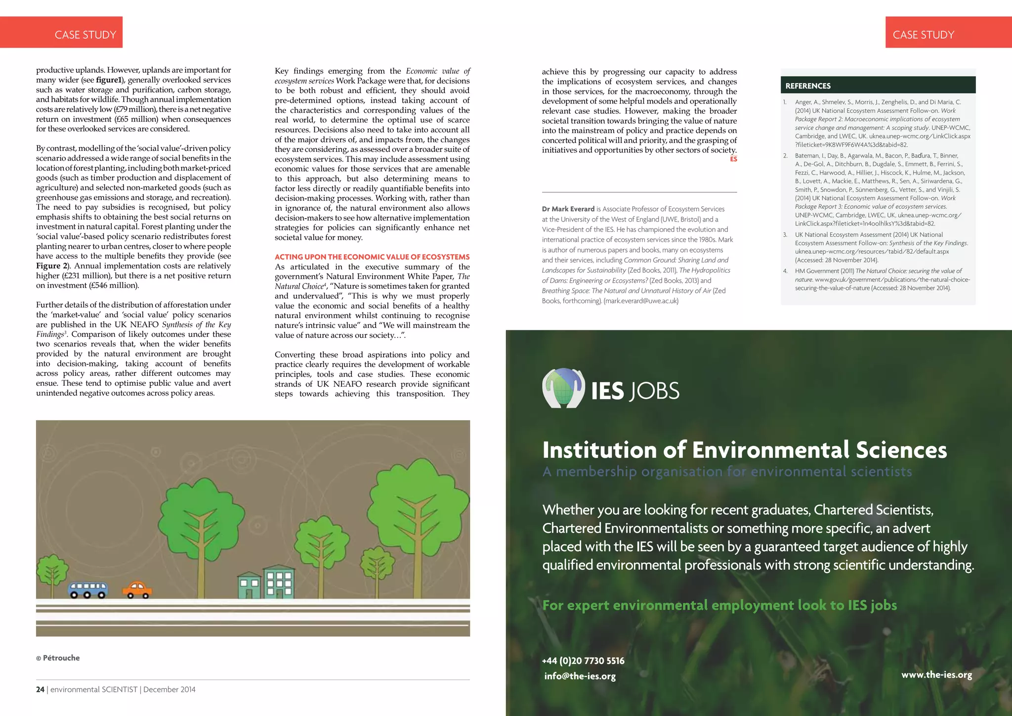 24 | environmental SCIENTIST | December 2014
CASE STUDY
December 2014 | environmental SCIENTIST | 25
CASE STUDY
achieve this by progressing our capacity to address
the implications of ecosystem services, and changes
in those services, for the macroeconomy, through the
development of some helpful models and operationally
relevant case studies. However, making the broader
societal transition towards bringing the value of nature
into the mainstream of policy and practice depends on
concerted political will and priority, and the grasping of
initiatives and opportunities by other sectors of society.
Key findings emerging from the Economic value of
ecosystem services Work Package were that, for decisions
to be both robust and efficient, they should avoid
pre-determined options, instead taking account of
the characteristics and corresponding values of the
real world, to determine the optimal use of scarce
resources. Decisions also need to take into account all
of the major drivers of, and impacts from, the changes
they are considering, as assessed over a broader suite of
ecosystem services. This may include assessment using
economic values for those services that are amenable
to this approach, but also determining means to
factor less directly or readily quantifiable benefits into
decision-making processes. Working with, rather than
in ignorance of, the natural environment also allows
decision-makers to see how alternative implementation
strategies for policies can significantly enhance net
societal value for money.
Acting upon the economic value of ecosystems
As articulated in the executive summary of the
government’s Natural Environment White Paper, The
Natural Choice4
, “Nature is sometimes taken for granted
and undervalued”, “This is why we must properly
value the economic and social benefits of a healthy
natural environment whilst continuing to recognise
nature’s intrinsic value” and “We will mainstream the
value of nature across our society…”.
Converting these broad aspirations into policy and
practice clearly requires the development of workable
principles, tools and case studies. These economic
strands of UK NEAFO research provide significant
steps towards achieving this transposition. They
productive uplands. However, uplands are important for
many wider (see figure1), generally overlooked services
such as water storage and purification, carbon storage,
and habitats for wildlife. Though annual implementation
costsarerelativelylow(£79million),thereisanetnegative
return on investment (£65 million) when consequences
for these overlooked services are considered.
By contrast, modelling of the ‘social value’-driven policy
scenario addressed a wide range of social benefits in the
locationofforestplanting,includingbothmarket-priced
goods (such as timber production and displacement of
agriculture) and selected non-marketed goods (such as
greenhouse gas emissions and storage, and recreation).
The need to pay subsidies is recognised, but policy
emphasis shifts to obtaining the best social returns on
investment in natural capital. Forest planting under the
‘social value’-based policy scenario redistributes forest
planting nearer to urban centres, closer to where people
have access to the multiple benefits they provide (see
Figure 2). Annual implementation costs are relatively
higher (£231 million), but there is a net positive return
on investment (£546 million).
Further details of the distribution of afforestation under
the ‘market-value’ and ‘social value’ policy scenarios
are published in the UK NEAFO Synthesis of the Key
Findings3
. Comparison of likely outcomes under these
two scenarios reveals that, when the wider benefits
provided by the natural environment are brought
into decision-making, taking account of benefits
across policy areas, rather different outcomes may
ensue. These tend to optimise public value and avert
unintended negative outcomes across policy areas.
© Pétrouche
Dr Mark Everard is Associate Professor of Ecosystem Services
at the University of the West of England (UWE, Bristol) and a
Vice-President of the IES. He has championed the evolution and
international practice of ecosystem services since the 1980s. Mark
is author of numerous papers and books, many on ecosystems
and their services, including Common Ground: Sharing Land and
Landscapes for Sustainability (Zed Books, 2011), The Hydropolitics
of Dams: Engineering or Ecosystems? (Zed Books, 2013) and
Breathing Space: The Natural and Unnatural History of Air (Zed
Books, forthcoming). (mark.everard@uwe.ac.uk)
REFERENCES
1.	 Anger, A., Shmelev, S., Morris, J., Zenghelis, D., and Di Maria, C.
(2014) UK National Ecosystem Assessment Follow-on. Work
Package Report 2: Macroeconomic implications of ecosystem
service change and management: A scoping study. UNEP-WCMC,
Cambridge, and LWEC, UK. uknea.unep-wcmc.org/LinkClick.aspx
?fileticket=9K8WF9F6W4A%3d&tabid=82.
2.	 Bateman, I., Day, B., Agarwala, M., Bacon, P., Baďura, T., Binner,
A., De-Gol, A., Ditchburn, B., Dugdale, S., Emmett, B., Ferrini, S.,
Fezzi, C., Harwood, A., Hillier, J., Hiscock, K., Hulme, M., Jackson,
B., Lovett, A., Mackie, E., Matthews, R., Sen, A., Siriwardena, G.,
Smith, P., Snowdon, P., Sünnenberg, G., Vetter, S., and Vinjili, S.
(2014) UK National Ecosystem Assessment Follow-on. Work
Package Report 3: Economic value of ecosystem services.
UNEP-WCMC, Cambridge, LWEC, UK, uknea.unep-wcmc.org/
LinkClick.aspx?fileticket=1n4oolhlksY%3d&tabid=82.
3.	 UK National Ecosystem Assessment (2014) UK National
Ecosystem Assessment Follow-on: Synthesis of the Key Findings.
uknea.unep-wcmc.org/resources/tabid/82/default.aspx
(Accessed: 28 November 2014).
4.	 HM Government (2011) The Natural Choice: securing the value of
nature. www.gov.uk/government/publications/the-natural-choice-
securing-the-value-of-nature (Accessed: 28 November 2014).
Institution of Environmental Sciences
A membership organisation for environmental scientists
Whether you are looking for recent graduates, Chartered Scientists,
Chartered Environmentalists or something more specific, an advert
placed with the IES will be seen by a guaranteed target audience of highly
qualified environmental professionals with strong scientific understanding.
For expert environmental employment look to IES jobs
info@the-ies.org
+44 (0)20 7730 5516
www.the-ies.org
 