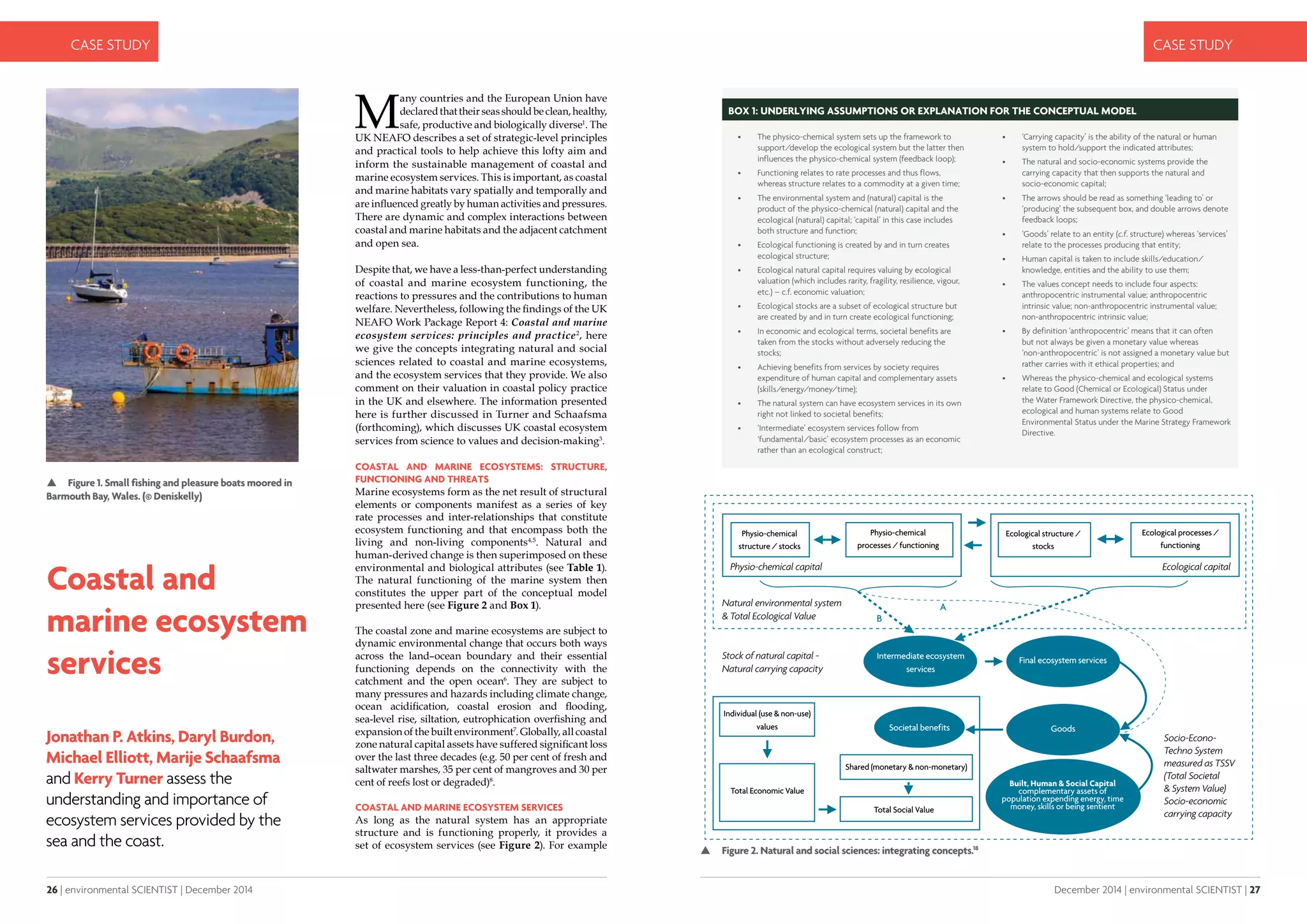 26 | environmental SCIENTIST | December 2014
CASE STUDY
December 2014 | environmental SCIENTIST | 27
CASE STUDY
Coastal and
marine ecosystem
services
Jonathan P. Atkins, Daryl Burdon,
Michael Elliott, Marije Schaafsma
and Kerry Turner assess the
understanding and importance of
ecosystem services provided by the
sea and the coast.
 Figure 1. Small fishing and pleasure boats moored in
Barmouth Bay, Wales. (© Deniskelly)
 Figure 2. Natural and social sciences: integrating concepts.18
M
any countries and the European Union have
declaredthattheirseasshouldbeclean,healthy,
safe, productive and biologically diverse1
. The
UK NEAFO describes a set of strategic-level principles
and practical tools to help achieve this lofty aim and
inform the sustainable management of coastal and
marine ecosystem services. This is important, as coastal
and marine habitats vary spatially and temporally and
are influenced greatly by human activities and pressures.
There are dynamic and complex interactions between
coastal and marine habitats and the adjacent catchment
and open sea.
Despite that, we have a less-than-perfect understanding
of coastal and marine ecosystem functioning, the
reactions to pressures and the contributions to human
welfare. Nevertheless, following the findings of the UK
NEAFO Work Package Report 4: Coastal and marine
ecosystem services: principles and practice2
, here
we give the concepts integrating natural and social
sciences related to coastal and marine ecosystems,
and the ecosystem services that they provide. We also
comment on their valuation in coastal policy practice
in the UK and elsewhere. The information presented
here is further discussed in Turner and Schaafsma
(forthcoming), which discusses UK coastal ecosystem
services from science to values and decision-making3
.
COASTAL AND MARINE ECOSYSTEMS: STRUCTURE,
FUNCTIONING AND THREATS
Marine ecosystems form as the net result of structural
elements or components manifest as a series of key
rate processes and inter-relationships that constitute
ecosystem functioning and that encompass both the
living and non-living components4,5
. Natural and
human-derived change is then superimposed on these
environmental and biological attributes (see Table 1).
The natural functioning of the marine system then
constitutes the upper part of the conceptual model
presented here (see Figure 2 and Box 1).
The coastal zone and marine ecosystems are subject to
dynamic environmental change that occurs both ways
across the land–ocean boundary and their essential
functioning depends on the connectivity with the
catchment and the open ocean6
. They are subject to
many pressures and hazards including climate change,
ocean acidification, coastal erosion and flooding,
sea-level rise, siltation, eutrophication overfishing and
expansion of the built environment7
. Globally, all coastal
zone natural capital assets have suffered significant loss
over the last three decades (e.g. 50 per cent of fresh and
saltwater marshes, 35 per cent of mangroves and 30 per
cent of reefs lost or degraded)8
.
COASTAL AND MARINE ECOSYSTEM SERVICES
As long as the natural system has an appropriate
structure and is functioning properly, it provides a
set of ecosystem services (see Figure 2). For example
Box 1: Underlying assumptions or explanation for the conceptual model
•	 The physico-chemical system sets up the framework to
support/develop the ecological system but the latter then
influences the physico-chemical system (feedback loop);
•	 Functioning relates to rate processes and thus flows,
whereas structure relates to a commodity at a given time;
•	 The environmental system and (natural) capital is the
product of the physico-chemical (natural) capital and the
ecological (natural) capital; ‘capital’ in this case includes
both structure and function;
•	 Ecological functioning is created by and in turn creates
ecological structure;
•	 Ecological natural capital requires valuing by ecological
valuation (which includes rarity, fragility, resilience, vigour,
etc.) – c.f. economic valuation;
•	 Ecological stocks are a subset of ecological structure but
are created by and in turn create ecological functioning;
•	 In economic and ecological terms, societal benefits are
taken from the stocks without adversely reducing the
stocks;
•	 Achieving benefits from services by society requires
expenditure of human capital and complementary assets
(skills/energy/money/time);
•	 The natural system can have ecosystem services in its own
right not linked to societal benefits;
•	 ‘Intermediate’ ecosystem services follow from
‘fundamental/basic’ ecosystem processes as an economic
rather than an ecological construct;
•	 ‘Carrying capacity’ is the ability of the natural or human
system to hold/support the indicated attributes;
•	 The natural and socio-economic systems provide the
carrying capacity that then supports the natural and
socio-economic capital;
•	 The arrows should be read as something ‘leading to’ or
‘producing’ the subsequent box, and double arrows denote
feedback loops;
•	 ‘Goods’ relate to an entity (c.f. structure) whereas ‘services’
relate to the processes producing that entity;
•	 Human capital is taken to include skills/education/
knowledge, entities and the ability to use them;
•	 The values concept needs to include four aspects:
anthropocentric instrumental value; anthropocentric
intrinsic value; non-anthropocentric instrumental value;
non-anthropocentric intrinsic value;
•	 By definition ‘anthropocentric’ means that it can often
but not always be given a monetary value whereas
‘non-anthropocentric’ is not assigned a monetary value but
rather carries with it ethical properties; and
•	 Whereas the physico-chemical and ecological systems
relate to Good (Chemical or Ecological) Status under
the Water Framework Directive, the physico-chemical,
ecological and human systems relate to Good
Environmental Status under the Marine Strategy Framework
Directive.
 