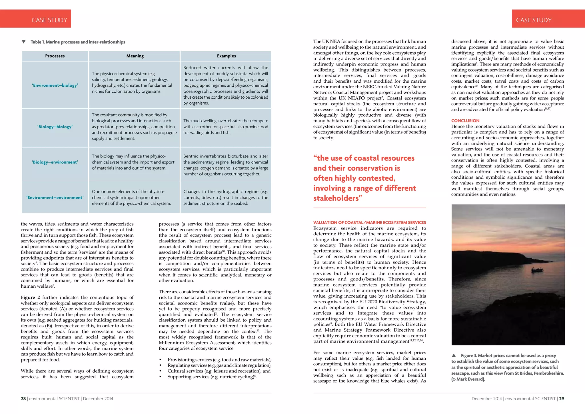 28 | environmental SCIENTIST | December 2014
CASE STUDY
December 2014 | environmental SCIENTIST | 29
CASE STUDY
the waves, tides, sediments and water characteristics
create the right conditions in which the prey of fish
thrive and in turn support those fish. These ecosystem
servicesprovidearangeofbenefitsthatleadtoahealthy
and prosperous society (e.g. food and employment for
fishermen) and so the term ‘services’ are the means of
providing endpoints that are of interest as benefits to
society9
. The basic ecosystem structure and processes
combine to produce intermediate services and final
services that can lead to goods (benefits) that are
consumed by humans, or which are essential for
human welfare8
.
Figure 2 further indicates the contentious topic of
whether only ecological aspects can deliver ecosystem
services (denoted (A)) or whether ecosystem services
can be derived from the physico-chemical system on
its own (e.g. seabed aggregates for building materials,
denoted as (B)). Irrespective of this, in order to derive
benefits and goods from the ecosystem services
requires built, human and social capital as the
complementary assets in which energy, equipment,
skills and effort. In other words, the marine system
can produce fish but we have to learn how to catch and
prepare it for food.
While there are several ways of defining ecosystem
services, it has been suggested that ecosystem
processes (a service that comes from other factors
than the ecosystem itself) and ecosystem functions
(the result of ecosystem process) lead to a generic
classification based around intermediate services
associated with indirect benefits, and final services
associated with direct benefits10
. This approach avoids
any potential for double counting benefits, where there
is competition and/or complementarities between
ecosystem services, which is particularly important
when it comes to scientific, analytical, monetary or
other evaluation.
There are considerable effects of those hazards causing
risk to the coastal and marine ecosystem services and
societal economic benefits (value), but these have
yet to be properly recognised and more precisely
quantified and evaluated2
. The ecosystem service
classification system should be linked to policy and
management and therefore different interpretations
may be needed depending on the context10
. The
most widely recognised framework is that of the
Millennium Ecosystem Assessment, which identifies
four categories of ecosystem service:
•	 Provisioning services (e.g. food and raw materials);
•	 Regulatingservices(e.g.gasandclimateregulation);
•	 Cultural services (e.g. leisure and recreation); and
•	 Supporting services (e.g. nutrient cycling)8
.
The UK NEA focused on the processes that link human
society and wellbeing to the natural environment, and
amongst other things, on the key role ecosystems play
in delivering a diverse set of services that directly and
indirectly underpin economic progress and human
wellbeing. This distinguishes between processes,
intermediate services, final services and goods
and their benefits and was modified for the marine
environment under the NERC-funded Valuing Nature
Network Coastal Management project and workshops
within the UK NEAFO project2
. Coastal ecosystem
natural capital stocks (the ecosystem structure and
processes and links to the abiotic environment) are
biologically highly productive and diverse (with
many habitats and species), with a consequent flow of
ecosystem services (the outcomes from the functioning
of ecosystems) of significant value (in terms of benefits)
to society.
VALUATION OF COASTAL/MARINE ECOSYSTEM SERVICES
Ecosystem service indicators are required to
determine the health of the marine ecosystem, its
change due to the marine hazards, and its value
to society. These reflect the marine state and/or
performance, the natural capital stocks and the
flow of ecosystem services of significant value
(in terms of benefits) to human society. Hence
indicators need to be specific not only to ecosystem
services but also relate to the components and
processes and goods/benefits. Therefore, since
marine ecosystem services potentially provide
societal benefits, it is appropriate to consider their
value, giving increasing use by stakeholders. This
is recognised by the EU 2020 Biodiversity Strategy,
which emphasises the need "to value ecosystem
services and to integrate these values into
accounting systems as a basis for more sustainable
policies". Both the EU Water Framework Directive
and Marine Strategy Framework Directive also
explicitly require economic valuation to be a central
part of marine environmental management11,12,13,14
.
For some marine ecosystem services, market prices
may reflect their value (e.g. fish landed for human
consumption), but for others a market price either does
not exist or is inadequate (e.g. spiritual and cultural
wellbeing such as an appreciation of a beautiful
seascape or the knowledge that blue whales exist). As
discussed above, it is not appropriate to value basic
marine processes and intermediate services without
identifying explicitly the associated final ecosystem
services and goods/benefits that have human welfare
implications2
. There are many methods of economically
valuing ecosystem services and societal benefits such as
contingent valuation, cost-of-illness, damage avoidance
costs, market costs, travel costs and costs of carbon
equivalence15
. Many of the techniques are categorised
as non-market valuation approaches as they do not rely
on market prices; such methods are for some people
controversial but are gradually gaining wider acceptance
and are advocated for official policy evaluation16,17
.
CONCLUSION
Hence the monetary valuation of stocks and flows in
particular is complex and has to rely on a range of
accounting and socio-economic approaches, together
with an underlying natural science understanding.
Some services will not be amenable to monetary
valuation, and the use of coastal resources and their
conservation is often highly contested, involving a
range of different stakeholders. Coastal areas are
also socio-cultural entities, with specific historical
conditions and symbolic significance and therefore
the values expressed for such cultural entities may
well manifest themselves through social groups,
communities and even nations.
 Figure 3. Market prices cannot be used as a proxy
to establish the value of some ecosystem services, such
as the spiritual or aesthetic appreciation of a beautiful
seascape, such as this view from St Brides, Pembrokeshire.
(© Mark Everard).
“the use of coastal resources
and their conservation is
often highly contested,
involving a range of different
stakeholders”
 Table 1. Marine processes and inter-relationships
Processes Meaning Examples
‘Environment–biology’
The physico-chemical system (e.g.
salinity, temperature, sediment, geology,
hydrography, etc.) creates the fundamental
niches for colonisation by organisms.
Reduced water currents will allow the
development of muddy substrata which will
be colonised by deposit-feeding organisms;
biogeographic regimes and physico-chemical
oceanographic processes and gradients will
thus create the conditions likely to be colonised
by organisms.
‘Biology–biology’
The resultant community is modified by
biological processes and interactions such
as predator–prey relationships, competition,
and recruitment processes such as propagule
supply and settlement.
The mud-dwelling invertebrates then compete
with each other for space but also provide food
for wading birds and fish.
‘Biology–environment’
The biology may influence the physico-
chemical system and the import and export
of materials into and out of the system.
Benthic invertebrates bioturbate and alter
the sedimentary regime, leading to chemical
changes; oxygen demand is created by a large
number of organisms occurring together.
‘Environment–environment’
One or more elements of the physico-
chemical system impact upon other
elements of the physico-chemical system.
Changes in the hydrographic regime (e.g.
currents, tides, etc.) result in changes to the
sediment structure on the seabed.
 