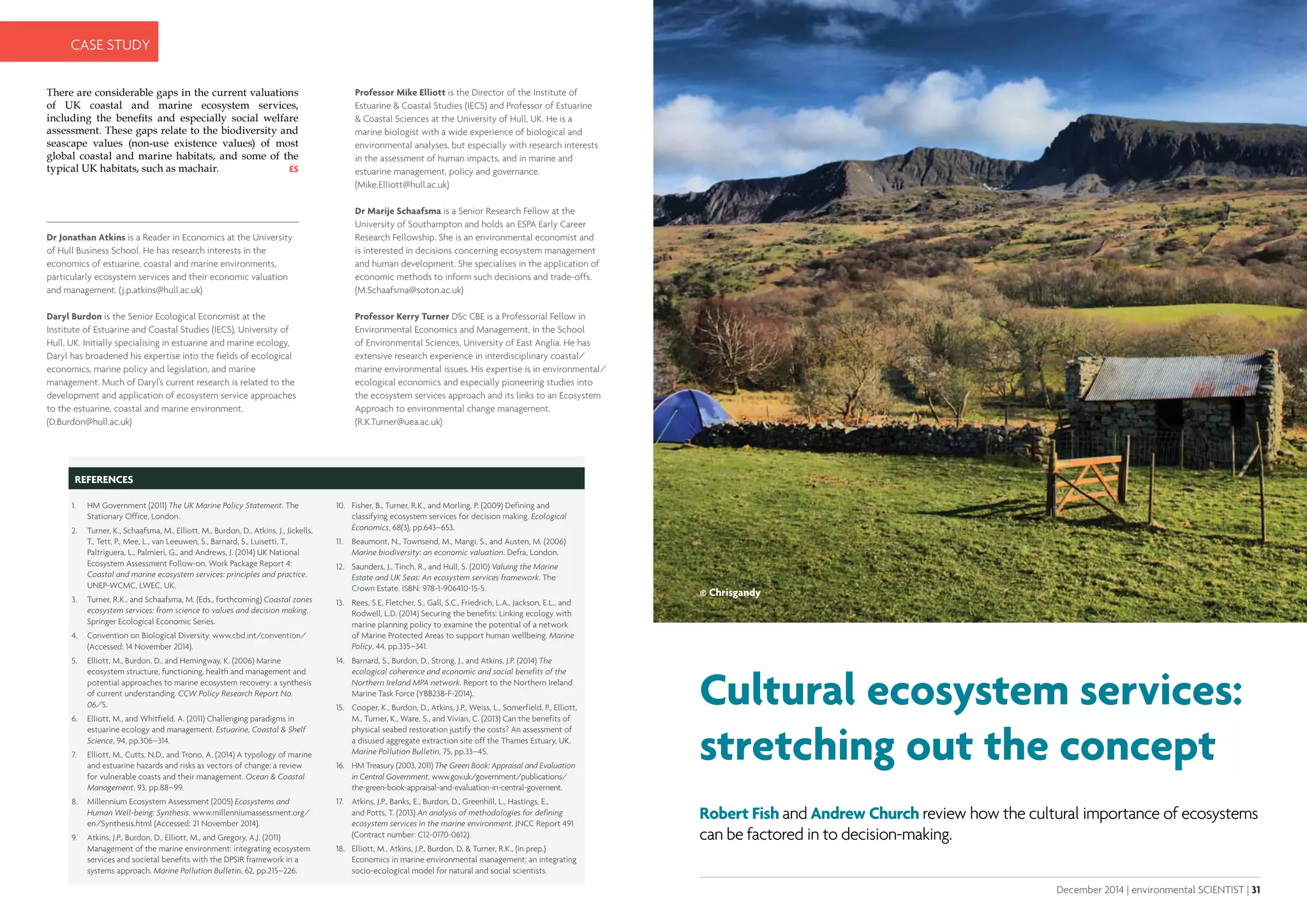 30 | environmental SCIENTIST | December 2014
CASE STUDY
December 2014 | environmental SCIENTIST | 31
Analysis
There are considerable gaps in the current valuations
of UK coastal and marine ecosystem services,
including the benefits and especially social welfare
assessment. These gaps relate to the biodiversity and
seascape values (non-use existence values) of most
global coastal and marine habitats, and some of the
typical UK habitats, such as machair.
REFERENCES
1.	 HM Government (2011) The UK Marine Policy Statement. The
Stationary Office, London.
2.	 Turner, K., Schaafsma, M., Elliott, M., Burdon, D., Atkins, J., Jickells,
T., Tett, P., Mee, L., van Leeuwen, S., Barnard, S., Luisetti, T.,
Paltriguera, L., Palmieri, G., and Andrews, J. (2014) UK National
Ecosystem Assessment Follow-on. Work Package Report 4:
Coastal and marine ecosystem services: principles and practice.
UNEP-WCMC, LWEC, UK.
3.	 Turner, R.K., and Schaafsma, M. (Eds., forthcoming) Coastal zones
ecosystem services: from science to values and decision making.
Springer Ecological Economic Series.
4.	 Convention on Biological Diversity. www.cbd.int/convention/
(Accessed: 14 November 2014).
5.	 Elliott, M., Burdon, D., and Hemingway, K. (2006) Marine
ecosystem structure, functioning, health and management and
potential approaches to marine ecosystem recovery: a synthesis
of current understanding. CCW Policy Research Report No.
06/5.
6.	 Elliott, M., and Whitfield, A. (2011) Challenging paradigms in
estuarine ecology and management. Estuarine, Coastal & Shelf
Science, 94, pp.306–314.
7.	 Elliott, M., Cutts, N.D., and Trono, A. (2014) A typology of marine
and estuarine hazards and risks as vectors of change: a review
for vulnerable coasts and their management. Ocean & Coastal
Management, 93, pp.88–99.
8.	 Millennium Ecosystem Assessment (2005) Ecosystems and
Human Well-being: Synthesis. www.millenniumassessment.org/
en/Synthesis.html (Accessed: 21 November 2014).
9.	 Atkins, J.P., Burdon, D., Elliott, M., and Gregory, A.J. (2011)
Management of the marine environment: integrating ecosystem
services and societal benefits with the DPSIR framework in a
systems approach. Marine Pollution Bulletin, 62, pp.215–226.
10.	 Fisher, B., Turner, R.K., and Morling, P. (2009) Defining and
classifying ecosystem services for decision making. Ecological
Economics, 68(3), pp.643–653.
11.	 Beaumont, N., Townsend, M., Mangi, S., and Austen, M. (2006)
Marine biodiversity: an economic valuation. Defra, London.
12.	 Saunders, J., Tinch, R., and Hull, S. (2010) Valuing the Marine
Estate and UK Seas: An ecosystem services framework. The
Crown Estate. ISBN: 978-1-906410-15-5.
13.	 Rees, S.E, Fletcher, S., Gall, S.C., Friedrich, L.A., Jackson, E.L., and
Rodwell, L.D. (2014) Securing the benefits: Linking ecology with
marine planning policy to examine the potential of a network
of Marine Protected Areas to support human wellbeing. Marine
Policy, 44, pp.335–341.
14.	 Barnard, S., Burdon, D., Strong, J., and Atkins, J.P. (2014) The
ecological coherence and economic and social benefits of the
Northern Ireland MPA network. Report to the Northern Ireland
Marine Task Force (YBB238-F-2014).
15.	 Cooper, K., Burdon, D., Atkins, J.P., Weiss, L., Somerfield, P., Elliott,
M., Turner, K., Ware, S., and Vivian, C. (2013) Can the benefits of
physical seabed restoration justify the costs? An assessment of
a disused aggregate extraction site off the Thames Estuary, UK.
Marine Pollution Bulletin, 75, pp.33–45.
16.	 HM Treasury (2003, 2011) The Green Book: Appraisal and Evaluation
in Central Government, www.gov.uk/government/publications/
the-green-book-appraisal-and-evaluation-in-central-governent.
17.	 Atkins, J.P., Banks, E., Burdon, D., Greenhill, L., Hastings, E.,
and Potts, T. (2013) An analysis of methodologies for defining
ecosystem services in the marine environment. JNCC Report 491
(Contract number: C12-0170-0612).
18.	 Elliott, M., Atkins, J.P., Burdon, D. & Turner, R.K., (in prep.)
Economics in marine environmental management: an integrating
socio-ecological model for natural and social scientists.
Cultural ecosystem services:
stretching out the concept
Robert Fish and Andrew Church review how the cultural importance of ecosystems
can be factored in to decision-making.
© Chrisgandy
 