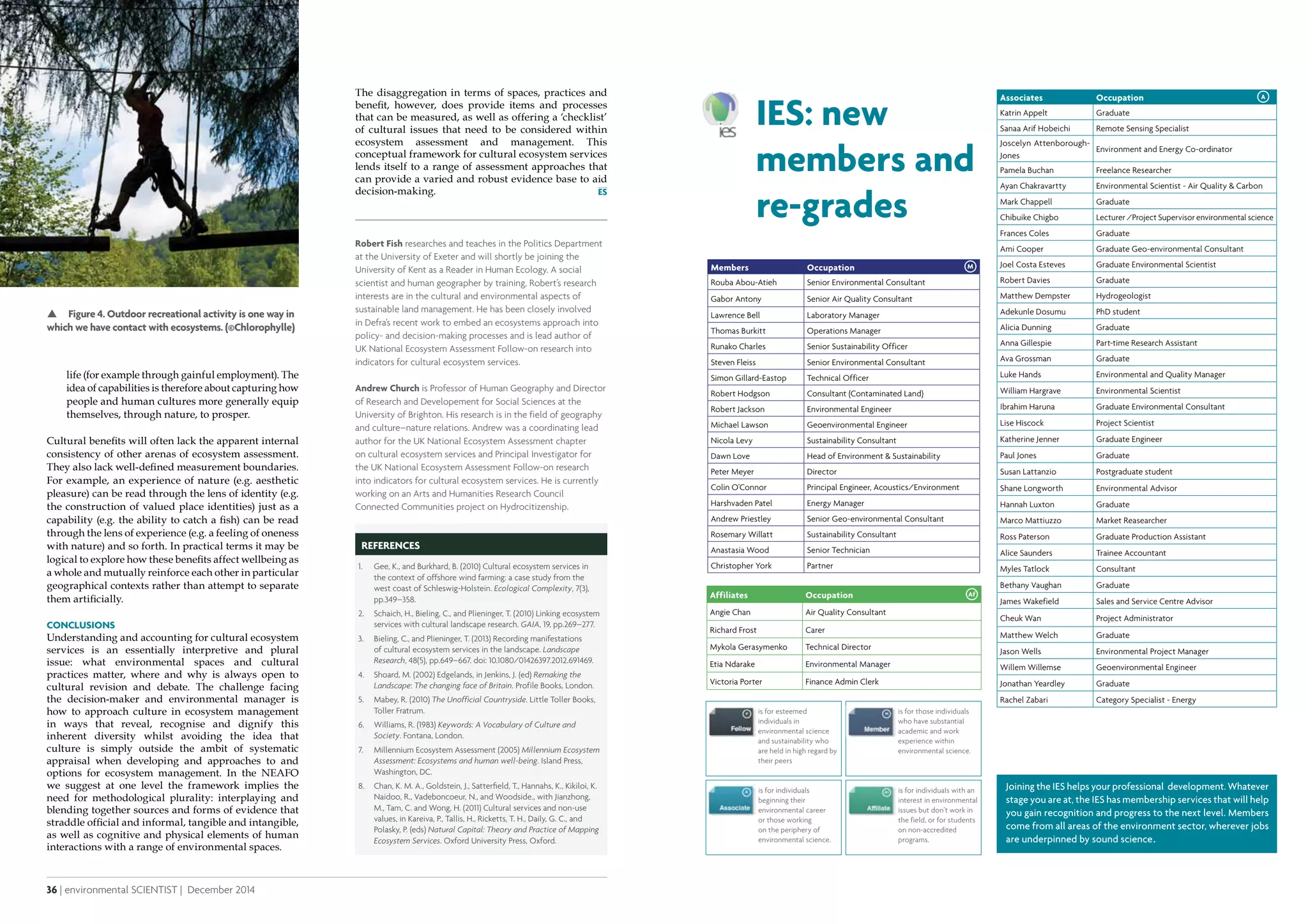 36 | environmental SCIENTIST | December 2014
Analysis
December 2014 | environmental SCIENTIST | 37
CASE STUDY
The disaggregation in terms of spaces, practices and
benefit, however, does provide items and processes
that can be measured, as well as offering a ‘checklist’
of cultural issues that need to be considered within
ecosystem assessment and management. This
conceptual framework for cultural ecosystem services
lends itself to a range of assessment approaches that
can provide a varied and robust evidence base to aid
decision-making.
Affiliates Occupation
Angie Chan Air Quality Consultant
Richard Frost Carer
Mykola Gerasymenko Technical Director
Etia Ndarake Environmental Manager
Victoria Porter Finance Admin Clerk
Members Occupation
Rouba Abou-Atieh Senior Environmental Consultant
Gabor Antony Senior Air Quality Consultant
Lawrence Bell Laboratory Manager
Thomas Burkitt Operations Manager
Runako Charles Senior Sustainability Officer
Steven Fleiss Senior Environmental Consultant
Simon Gillard-Eastop Technical Officer
Robert Hodgson Consultant (Contaminated Land)
Robert Jackson Environmental Engineer
Michael Lawson Geoenvironmental Engineer
Nicola Levy Sustainability Consultant
Dawn Love Head of Environment & Sustainability
Peter Meyer Director
Colin O'Connor Principal Engineer, Acoustics/Environment
Harshvaden Patel Energy Manager
Andrew Priestley Senior Geo-environmental Consultant
Rosemary Willatt Sustainability Consultant
Anastasia Wood Senior Technician
Christopher York Partner
M
IES: new
members and
re-grades
Af
is for esteemed
individuals in
environmental science
and sustainability who
are held in high regard by
their peers
is for those individuals
who have substantial
academic and work
experience within
environmental science.
is for individuals
beginning their
environmental career
or those working
on the periphery of
environmental science.
is for individuals with an
interest in environmental
issues but don’t work in
the field, or for students
on non-accredited
programs.
Associates Occupation
Katrin Appelt Graduate
Sanaa Arif Hobeichi Remote Sensing Specialist
Joscelyn Attenborough-
Jones
Environment and Energy Co-ordinator
Pamela Buchan Freelance Researcher
Ayan Chakravartty Environmental Scientist - Air Quality & Carbon
Mark Chappell Graduate
Chibuike Chigbo Lecturer /Project Supervisor environmental science
Frances Coles Graduate
Ami Cooper Graduate Geo-environmental Consultant
Joel Costa Esteves Graduate Environmental Scientist
Robert Davies Graduate
Matthew Dempster Hydrogeologist
Adekunle Dosumu PhD student
Alicia Dunning Graduate
Anna Gillespie Part-time Research Assistant
Ava Grossman Graduate
Luke Hands Environmental and Quality Manager
William Hargrave Environmental Scientist
Ibrahim Haruna Graduate Environmental Consultant
Lise Hiscock Project Scientist
Katherine Jenner Graduate Engineer
Paul Jones Graduate
Susan Lattanzio Postgraduate student
Shane Longworth Environmental Advisor
Hannah Luxton Graduate
Marco Mattiuzzo Market Reasearcher
Ross Paterson Graduate Production Assistant
Alice Saunders Trainee Accountant
Myles Tatlock Consultant
Bethany Vaughan Graduate
James Wakefield Sales and Service Centre Advisor
Cheuk Wan Project Administrator
Matthew Welch Graduate
Jason Wells Environmental Project Manager
Willem Willemse Geoenvironmental Engineer
Jonathan Yeardley Graduate
Rachel Zabari Category Specialist - Energy
A
Robert Fish researches and teaches in the Politics Department
at the University of Exeter and will shortly be joining the
University of Kent as a Reader in Human Ecology. A social
scientist and human geographer by training, Robert’s research
interests are in the cultural and environmental aspects of
sustainable land management. He has been closely involved
in Defra’s recent work to embed an ecosystems approach into
policy- and decision-making processes and is lead author of
UK National Ecosystem Assessment Follow-on research into
indicators for cultural ecosystem services.
Andrew Church is Professor of Human Geography and Director
of Research and Developement for Social Sciences at the
University of Brighton. His research is in the field of geography
and culture–nature relations. Andrew was a coordinating lead
author for the UK National Ecosystem Assessment chapter
on cultural ecosystem services and Principal Investigator for
the UK National Ecosystem Assessment Follow-on research
into indicators for cultural ecosystem services. He is currently
working on an Arts and Humanities Research Council
Connected Communities project on Hydrocitizenship.
References
1.	 Gee, K., and Burkhard, B. (2010) Cultural ecosystem services in
the context of offshore wind farming: a case study from the
west coast of Schleswig-Holstein. Ecological Complexity, 7(3),
pp.349–358.
2.	 Schaich, H., Bieling, C., and Plieninger, T. (2010) Linking ecosystem
services with cultural landscape research. GAIA, 19, pp.269–277.
3.	 Bieling, C., and Plieninger, T. (2013) Recording manifestations
of cultural ecosystem services in the landscape. Landscape
Research, 48(5), pp.649–667. doi: 10.1080/01426397.2012.691469.
4.	 Shoard, M. (2002) Edgelands, in Jenkins, J. (ed) Remaking the
Landscape: The changing face of Britain. Profile Books, London.
5.	 Mabey, R. (2010) The Unofficial Countryside. Little Toller Books,
Toller Fratrum.
6.	 Williams, R. (1983) Keywords: A Vocabulary of Culture and
Society. Fontana, London.
7.	 Millennium Ecosystem Assessment (2005) Millennium Ecosystem
Assessment: Ecosystems and human well-being. Island Press,
Washington, DC.
8.	 Chan, K. M. A., Goldstein, J., Satterﬁeld, T., Hannahs, K., Kikiloi, K.
Naidoo, R., Vadeboncoeur, N., and Woodside., with Jianzhong,
M., Tam, C. and Wong, H. (2011) Cultural services and non-use
values, in Kareiva, P., Tallis, H., Ricketts, T. H., Daily, G. C., and
Polasky, P. (eds) Natural Capital: Theory and Practice of Mapping
Ecosystem Services. Oxford University Press, Oxford.
 Figure 4. Outdoor recreational activity is one way in
which we have contact with ecosystems. (©Chlorophylle)
life (for example through gainful employment). The
idea of capabilities is therefore about capturing how
people and human cultures more generally equip
themselves, through nature, to prosper.
Cultural benefits will often lack the apparent internal
consistency of other arenas of ecosystem assessment.
They also lack well-defined measurement boundaries.
For example, an experience of nature (e.g. aesthetic
pleasure) can be read through the lens of identity (e.g.
the construction of valued place identities) just as a
capability (e.g. the ability to catch a fish) can be read
through the lens of experience (e.g. a feeling of oneness
with nature) and so forth. In practical terms it may be
logical to explore how these benefits affect wellbeing as
a whole and mutually reinforce each other in particular
geographical contexts rather than attempt to separate
them artificially.
Conclusions
Understanding and accounting for cultural ecosystem
services is an essentially interpretive and plural
issue: what environmental spaces and cultural
practices matter, where and why is always open to
cultural revision and debate. The challenge facing
the decision-maker and environmental manager is
how to approach culture in ecosystem management
in ways that reveal, recognise and dignify this
inherent diversity whilst avoiding the idea that
culture is simply outside the ambit of systematic
appraisal when developing and approaches to and
options for ecosystem management. In the NEAFO
we suggest at one level the framework implies the
need for methodological plurality: interplaying and
blending together sources and forms of evidence that
straddle official and informal, tangible and intangible,
as well as cognitive and physical elements of human
interactions with a range of environmental spaces.
 
