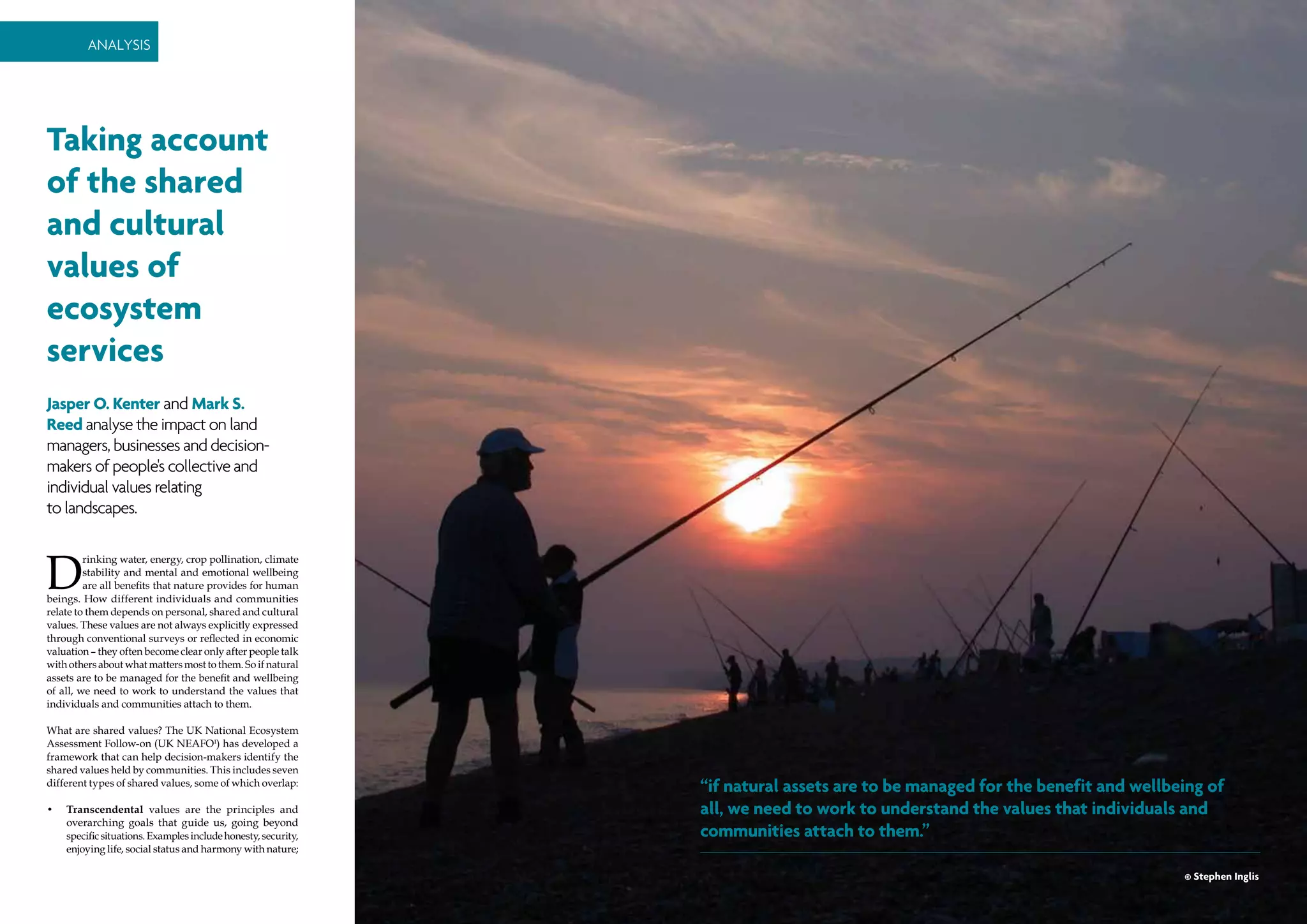 38 | environmental SCIENTIST | December 2014
Analysis
December 2014 | environmental SCIENTIST | 39
Analysis
Taking account
of the shared
and cultural
values of
ecosystem
services
Jasper O. Kenter and Mark S.
Reed analyse the impact on land
managers, businesses and decision-
makers of people's collective and
individual values relating
to landscapes.
D
rinking water, energy, crop pollination, climate
stability and mental and emotional wellbeing
are all benefits that nature provides for human
beings. How different individuals and communities
relate to them depends on personal, shared and cultural
values. These values are not always explicitly expressed
through conventional surveys or reflected in economic
valuation – they often become clear only after people talk
with others about what matters most to them. So if natural
assets are to be managed for the benefit and wellbeing
of all, we need to work to understand the values that
individuals and communities attach to them.
What are shared values? The UK National Ecosystem
Assessment Follow-on (UK NEAFO1
) has developed a
framework that can help decision-makers identify the
shared values held by communities. This includes seven
different types of shared values, some of which overlap:
•	 Transcendental values are the principles and
overarching goals that guide us, going beyond
specificsituations.Examplesincludehonesty,security,
enjoying life, social status and harmony with nature;
“if natural assets are to be managed for the benefit and wellbeing of
all, we need to work to understand the values that individuals and
communities attach to them.”
© Stephen Inglis
 