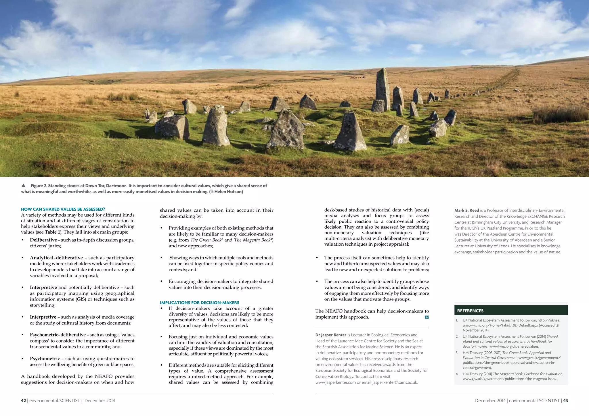 42 | environmental SCIENTIST | December 2014
Analysis
December 2014 | environmental SCIENTIST | 43
Analysis
desk-based studies of historical data with (social)
media analyses and focus groups to assess
likely public reaction to a controversial policy
decision. They can also be assessed by combining
non-monetary valuation techniques (like
multi-criteria analysis) with deliberative monetary
valuation techniques in project appraisal;
•	 The process itself can sometimes help to identify
new and hitherto unsuspected values and may also
lead to new and unexpected solutions to problems;
•	 The process can also help to identify groups whose
values are not being considered, and identify ways
of engaging them more effectively by focusing more
on the values that motivate those groups.
The NEAFO handbook can help decision-makers to
implement this approach.
How can shared values be assessed?
A variety of methods may be used for different kinds
of situation and at different stages of consultation to
help stakeholders express their views and underlying
values (see Table 1). They fall into six main groups:
•	 Deliberative – such as in-depth discussion groups;
citizens’ juries;
•	 Analytical–deliberative – such as participatory
modelling where stakeholders work with academics
to develop models that take into account a range of
variables involved in a proposal;
•	 Interpretive and potentially deliberative – such
as participatory mapping using geographical
information systems (GIS) or techniques such as
storytelling;
•	 Interpretive – such as analysis of media coverage
or the study of cultural history from documents;
•	 Psychometric–deliberative – such as using a 'values
compass' to consider the importance of different
transcendental values to a community; and
•	 Psychometric – such as using questionnaires to
assess the wellbeing benefits of green or blue spaces.
A handbook developed by the NEAFO provides
suggestions for decision-makers on when and how
Dr Jasper Kenter is Lecturer in Ecological Economics and
Head of the Laurence Mee Centre for Society and the Sea at
the Scottish Association for Marine Science. He is an expert
in deliberative, participatory and non-monetary methods for
valuing ecosystem services. His cross-disciplinary research
on environmental values has received awards from the
European Society for Ecological Economics and the Society for
Conservation Biology. To contact him visit
www.jasperkenter.com or email jasper.kenter@sams.ac.uk.
REFERENCES
1.	 UK National Ecosystem Assessment Follow-on, http://uknea.
unep-wcmc.org/Home/tabid/38/Default.aspx (Accessed: 21
November 2014).
2.	 UK National Ecosystem Assessment Follow-on (2014) Shared
plural and cultural values of ecosystems: A handbook for
decision makers, www.lwec.org.uk/sharedvalues.
3.	 HM Treasury (2003, 2011) The Green Book: Appraisal and
Evaluation in Central Government, www.gov.uk/government/
publications/the-green-book-appraisal-and-evaluation-in-
central-governent.
4.	 HM Treasury (2011) The Magenta Book: Guidance for evaluation,
www.gov.uk/government/publications/the-magenta-book.
shared values can be taken into account in their
decision-making by:
•	 Providing examples of both existing methods that
are likely to be familiar to many decision-makers
(e.g. from The Green Book3
and The Magenta Book4
)
and new approaches;
•	 Showing ways in which multiple tools and methods
can be used together in specific policy venues and
contexts; and
•	 Encouraging decision-makers to integrate shared
values into their decision-making processes.
Implications for decision-makers
•	 If decision-makers take account of a greater
diversity of values, decisions are likely to be more
representative of the values of those that they
affect, and may also be less contested;
•	 Focusing just on individual and economic values
can limit the validity of valuation and consultation,
especially if these views are dominated by the most
articulate, affluent or politically powerful voices;
•	 Different methods are suitable for eliciting different
types of value. A comprehensive assessment
requires a mixed-method approach. For example,
shared values can be assessed by combining
Mark S. Reed is a Professor of Interdisciplinary Environmental
Research and Director of the Knowledge ExCHANGE Research
Centre at Birmingham City University, and Research Manager
for the IUCN’s UK Peatland Programme. Prior to this he
was Director of the Aberdeen Centre for Environmental
Sustainability at the University of Aberdeen and a Senior
Lecturer at University of Leeds. He specialises in knowledge
exchange, stakeholder participation and the value of nature.
 Figure 2. Standing stones at Down Tor, Dartmoor. It is important to consider cultural values, which give a shared sense of
what is meaningful and worthwhile, as well as more easily monetised values in decision making. (© Helen Hotson)
 