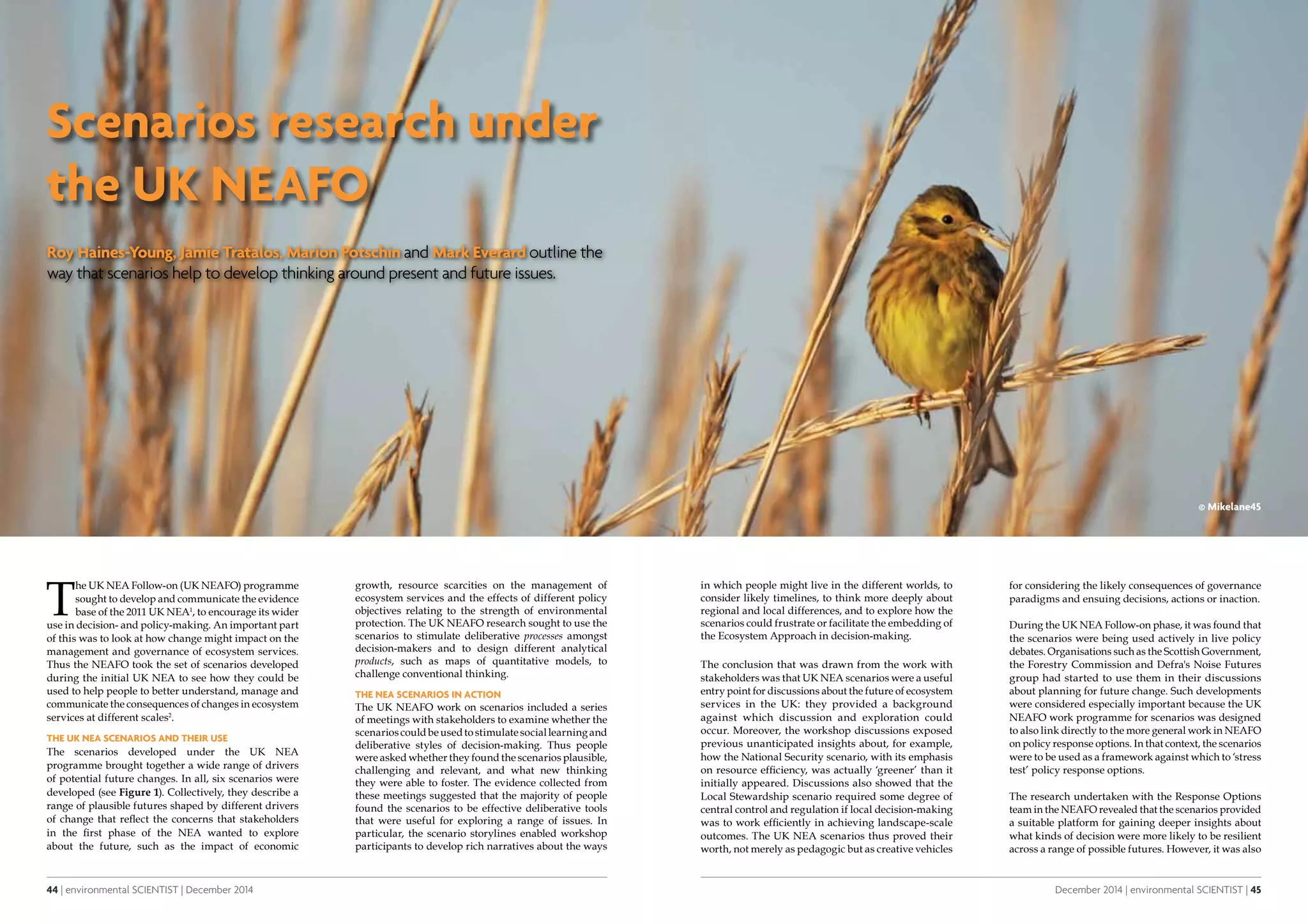 44 | environmental SCIENTIST | December 2014
CASE STUDYfeature
December 2014 | environmental SCIENTIST | 45
CASE STUDYfeature
Scenarios research under
the UK NEAFO
Roy Haines-Young, Jamie Tratalos, Marion Potschin and Mark Everard outline the
way that scenarios help to develop thinking around present and future issues.
T
he UK NEA Follow-on (UK NEAFO) programme
sought to develop and communicate the evidence
base of the 2011 UK NEA1
, to encourage its wider
use in decision- and policy-making. An important part
of this was to look at how change might impact on the
management and governance of ecosystem services.
Thus the NEAFO took the set of scenarios developed
during the initial UK NEA to see how they could be
used to help people to better understand, manage and
communicate the consequences of changes in ecosystem
services at different scales2
.
The UK NEA scenarios and their use
The scenarios developed under the UK NEA
programme brought together a wide range of drivers
of potential future changes. In all, six scenarios were
developed (see Figure 1). Collectively, they describe a
range of plausible futures shaped by different drivers
of change that reflect the concerns that stakeholders
in the first phase of the NEA wanted to explore
about the future, such as the impact of economic
growth, resource scarcities on the management of
ecosystem services and the effects of different policy
objectives relating to the strength of environmental
protection. The UK NEAFO research sought to use the
scenarios to stimulate deliberative processes amongst
decision-makers and to design different analytical
products, such as maps of quantitative models, to
challenge conventional thinking.
The NEA Scenarios in Action
The UK NEAFO work on scenarios included a series
of meetings with stakeholders to examine whether the
scenarioscouldbeusedtostimulatesociallearningand
deliberative styles of decision-making. Thus people
were asked whether they found the scenarios plausible,
challenging and relevant, and what new thinking
they were able to foster. The evidence collected from
these meetings suggested that the majority of people
found the scenarios to be effective deliberative tools
that were useful for exploring a range of issues. In
particular, the scenario storylines enabled workshop
participants to develop rich narratives about the ways
in which people might live in the different worlds, to
consider likely timelines, to think more deeply about
regional and local differences, and to explore how the
scenarios could frustrate or facilitate the embedding of
the Ecosystem Approach in decision-making.
The conclusion that was drawn from the work with
stakeholders was that UK NEA scenarios were a useful
entry point for discussions about the future of ecosystem
services in the UK: they provided a background
against which discussion and exploration could
occur. Moreover, the workshop discussions exposed
previous unanticipated insights about, for example,
how the National Security scenario, with its emphasis
on resource efficiency, was actually ‘greener’ than it
initially appeared. Discussions also showed that the
Local Stewardship scenario required some degree of
central control and regulation if local decision-making
was to work efficiently in achieving landscape-scale
outcomes. The UK NEA scenarios thus proved their
worth, not merely as pedagogic but as creative vehicles
for considering the likely consequences of governance
paradigms and ensuing decisions, actions or inaction.
During the UK NEA Follow-on phase, it was found that
the scenarios were being used actively in live policy
debates. Organisations such as the Scottish Government,
the Forestry Commission and Defra's Noise Futures
group had started to use them in their discussions
about planning for future change. Such developments
were considered especially important because the UK
NEAFO work programme for scenarios was designed
to also link directly to the more general work in NEAFO
on policy response options. In that context, the scenarios
were to be used as a framework against which to ‘stress
test’ policy response options.
The research undertaken with the Response Options
team in the NEAFO revealed that the scenarios provided
a suitable platform for gaining deeper insights about
what kinds of decision were more likely to be resilient
across a range of possible futures. However, it was also
© Mikelane45
 