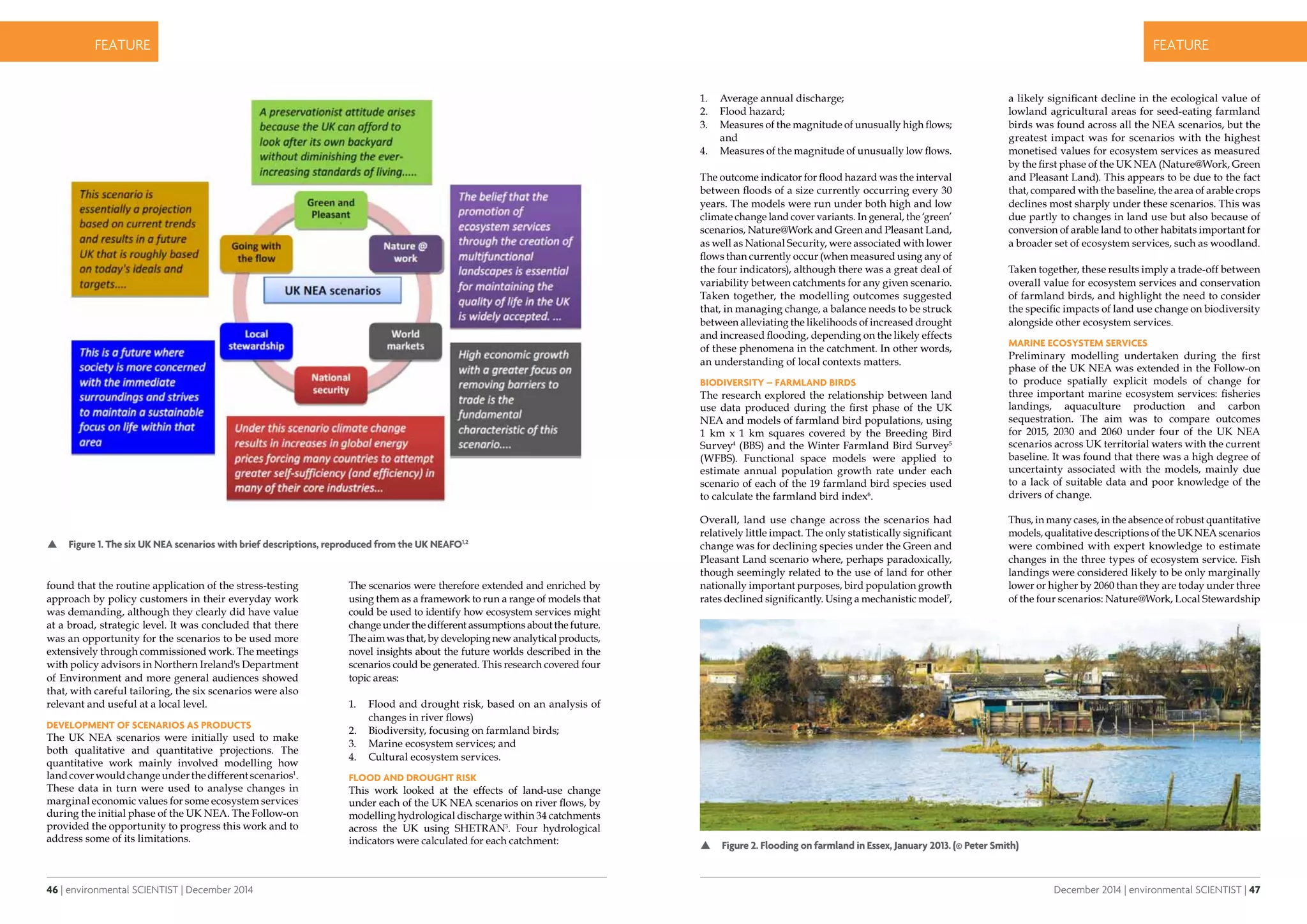 46 | environmental SCIENTIST | December 2014
CASE STUDYfeature
December 2014 | environmental SCIENTIST | 47
CASE STUDYfeature
found that the routine application of the stress-testing
approach by policy customers in their everyday work
was demanding, although they clearly did have value
at a broad, strategic level. It was concluded that there
was an opportunity for the scenarios to be used more
extensively through commissioned work. The meetings
with policy advisors in Northern Ireland's Department
of Environment and more general audiences showed
that, with careful tailoring, the six scenarios were also
relevant and useful at a local level.
Development of scenarios as products
The UK NEA scenarios were initially used to make
both qualitative and quantitative projections. The
quantitative work mainly involved modelling how
landcoverwouldchangeunderthedifferentscenarios1
.
These data in turn were used to analyse changes in
marginal economic values for some ecosystem services
during the initial phase of the UK NEA. The Follow-on
provided the opportunity to progress this work and to
address some of its limitations.
The scenarios were therefore extended and enriched by
using them as a framework to run a range of models that
could be used to identify how ecosystem services might
change under the different assumptions about the future.
The aim was that, by developing new analytical products,
novel insights about the future worlds described in the
scenarios could be generated. This research covered four
topic areas:
1.	 Flood and drought risk, based on an analysis of
changes in river flows)
2.	 Biodiversity, focusing on farmland birds;
3.	 Marine ecosystem services; and
4.	 Cultural ecosystem services.
Flood and drought risk
This work looked at the effects of land-use change
under each of the UK NEA scenarios on river flows, by
modelling hydrological discharge within 34 catchments
across the UK using SHETRAN3
. Four hydrological
indicators were calculated for each catchment:
 Figure 1. The six UK NEA scenarios with brief descriptions, reproduced from the UK NEAFO1,2
1.	 Average annual discharge;
2.	 Flood hazard;
3.	 Measures of the magnitude of unusually high flows;
and
4.	 Measures of the magnitude of unusually low flows.
The outcome indicator for flood hazard was the interval
between floods of a size currently occurring every 30
years. The models were run under both high and low
climate change land cover variants. In general, the ‘green’
scenarios, Nature@Work and Green and Pleasant Land,
as well as National Security, were associated with lower
flows than currently occur (when measured using any of
the four indicators), although there was a great deal of
variability between catchments for any given scenario.
Taken together, the modelling outcomes suggested
that, in managing change, a balance needs to be struck
between alleviating the likelihoods of increased drought
and increased flooding, depending on the likely effects
of these phenomena in the catchment. In other words,
an understanding of local contexts matters.
Biodiversity – farmland birds
The research explored the relationship between land
use data produced during the first phase of the UK
NEA and models of farmland bird populations, using
1 km x 1 km squares covered by the Breeding Bird
Survey4
(BBS) and the Winter Farmland Bird Survey5
(WFBS). Functional space models were applied to
estimate annual population growth rate under each
scenario of each of the 19 farmland bird species used
to calculate the farmland bird index6
.
Overall, land use change across the scenarios had
relatively little impact. The only statistically significant
change was for declining species under the Green and
Pleasant Land scenario where, perhaps paradoxically,
though seemingly related to the use of land for other
nationally important purposes, bird population growth
rates declined significantly. Using a mechanistic model7
,
a likely significant decline in the ecological value of
lowland agricultural areas for seed-eating farmland
birds was found across all the NEA scenarios, but the
greatest impact was for scenarios with the highest
monetised values for ecosystem services as measured
by the first phase of the UK NEA (Nature@Work, Green
and Pleasant Land). This appears to be due to the fact
that, compared with the baseline, the area of arable crops
declines most sharply under these scenarios. This was
due partly to changes in land use but also because of
conversion of arable land to other habitats important for
a broader set of ecosystem services, such as woodland.
Taken together, these results imply a trade-off between
overall value for ecosystem services and conservation
of farmland birds, and highlight the need to consider
the specific impacts of land use change on biodiversity
alongside other ecosystem services.
Marine ecosystem services
Preliminary modelling undertaken during the first
phase of the UK NEA was extended in the Follow-on
to produce spatially explicit models of change for
three important marine ecosystem services: fisheries
landings, aquaculture production and carbon
sequestration. The aim was to compare outcomes
for 2015, 2030 and 2060 under four of the UK NEA
scenarios across UK territorial waters with the current
baseline. It was found that there was a high degree of
uncertainty associated with the models, mainly due
to a lack of suitable data and poor knowledge of the
drivers of change.
Thus, in many cases, in the absence of robust quantitative
models, qualitative descriptions of the UK NEA scenarios
were combined with expert knowledge to estimate
changes in the three types of ecosystem service. Fish
landings were considered likely to be only marginally
lower or higher by 2060 than they are today under three
of the four scenarios: Nature@Work, Local Stewardship
 Figure 2. Flooding on farmland in Essex, January 2013. (© Peter Smith)
 