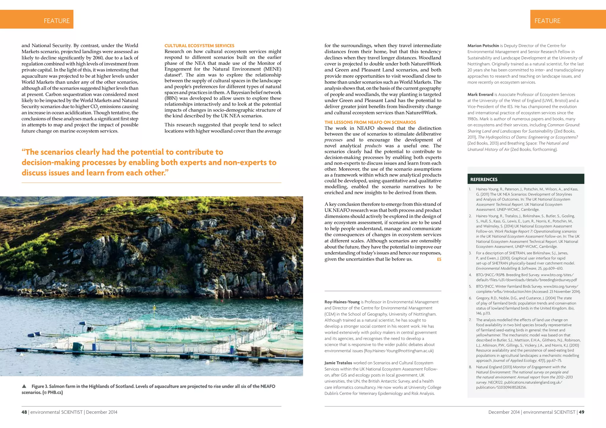 48 | environmental SCIENTIST | December 2014
CASE STUDYfeature
December 2014 | environmental SCIENTIST | 49
CASE STUDYfeature
Roy-Haines-Young is Professor in Environmental Management
and Director of the Centre for Environmental Management
(CEM) in the School of Geography, University of Nottingham.
Although trained as a natural scientist, he has sought to
develop a stronger social content in his recent work. He has
worked extensively with policy makers in central government
and its agencies, and recognises the need to develop a
science that is responsive to the wider public debates about
environmental issues (Roy.Haines-Young@nottingham.ac.uk)
Jamie Tratalos worked on Scenarios and Cultural Ecosystem
Services within the UK National Ecosystem Assessment Follow-
on, after GIS and ecology posts in local government, UK
universities, the UN, the British Antarctic Survey, and a health
care informatics consultancy. He now works at University College
Dublin’s Centre for Veterinary Epidemiology and Risk Analysis.
References
1.	 Haines-Young, R., Paterson, J., Potschin, M., Wilson, A., and Kass,
G. (2011) The UK NEA Scenarios: Development of Storylines
and Analysis of Outcomes. In: The UK National Ecosystem
Assessment Technical Report. UK National Ecosystem
Assessment. UNEP-WCMC, Cambridge.
2.	 Haines-Young, R., Tratalos, J., Birkinshaw, S., Butler, S., Gosling,
S., Hull, S., Kass, G., Lewis, E., Lum, R., Norris, K., Potschin, M.,
and Walmsley, S. (2014) UK National Ecosystem Assessment
Follow-on. Work Package Report 7: Operationalising scenarios
in the UK National Ecosystem Assessment Follow-on. In: The UK
National Ecosystem Assessment Technical Report. UK National
Ecosystem Assessment, UNEP-WCMC, Cambridge.
3.	 For a description of SHETRAN, see Birkinshaw, S.J., James,
P., and Ewen, J. (2010). Graphical user interface for rapid
set-up of SHETRAN physically-based river catchment model.
Environmental Modelling & Software, 25, pp.609–610.
4.	 BTO/JNCC/RSPB. Breeding Bird Survey. www.bto.org/sites/
default/files/u31/downloads/details/breedingbirdsurvey.pdf
5.	 BTO/JNCC. Winter Farmland Birds Survey. www.bto.org/survey/
complete/wfbs/introduction.htm (Accessed: 23 November 2014).
6.	 Gregory, R.D., Noble, D.G., and Custance, J. (2004) The state
of play of farmland birds: population trends and conservation
status of lowland farmland birds in the United Kingdom. Ibis,
146, p.113.
7.	 The analysis modelled the effects of land use change on
food availability in two bird species broadly representative
of farmland seed-eating birds in general: the linnet and
yellowhammer. The mechanistic model was based on that
described in Butler, S.J., Mattison, E.H.A., Glithero, N.J., Robinson,
L.J., Atkinson, P.W., Gillings, S., Vickery, J.A., and Norris, K.J. (2010)
Resource availability and the persistence of seed-eating bird
populations in agricultural landscapes: a mechanistic modelling
approach. Journal of Applied Ecology, 47(1), pp.67–75.
8.	 Natural England (2013) Monitor of Engagement with the
Natural Environment: The national survey on people and
the natural environment: Annual report from the 2012–2013
survey. NECR122. publications.naturalengland.org.uk/
publication/5331309618528256.
and National Security. By contrast, under the World
Markets scenario, projected landings were assessed as
likely to decline significantly by 2060, due to a lack of
regulation combined with high levels of investment from
private capital. In the light of this, it was interesting that
aquaculture was projected to be at higher levels under
World Markets than under any of the other scenarios,
although all of the scenarios suggested higher levels than
at present. Carbon sequestration was considered most
likely to be impacted by the World Markets and Natural
Security scenarios due to higher CO2
emissions causing
an increase in ocean acidification. Though tentative, the
conclusions of these analyses mark a significant first step
in attempts to map and project the impact of possible
future change on marine ecosystem services.
Cultural ecosystem services
Research on how cultural ecosystem services might
respond to different scenarios built on the earlier
phase of the NEA that made use of the Monitor of
Engagement for the Natural Environment (MENE)
dataset8
. The aim was to explore the relationship
between the supply of cultural spaces in the landscape
and people's preferences for different types of natural
spacesandpracticesinthem.ABayesianbeliefnetwork
(BBN) was developed to allow users to explore these
relationships interactively and to look at the potential
impacts of changes in socio-demographic structure of
the kind described by the UK NEA scenarios.
This research suggested that people tend to select
locations with higher woodland cover than the average
 Figure 3. Salmon farm in the Highlands of Scotland. Levels of aquaculture are projected to rise under all six of the NEAFO
scenarios. (© PHB.cz)
for the surroundings, when they travel intermediate
distances from their home, but that this tendency
declines when they travel longer distances. Woodland
cover is projected to double under both Nature@Work
and Green and Pleasant Land scenarios, and both
provide more opportunities to visit woodland close to
home than under scenarios such as World Markets. The
analysis shows that, on the basis of the current geography
of people and woodlands, the way planting is targeted
under Green and Pleasant Land has the potential to
deliver greater joint benefits from biodiversity change
and cultural ecosystem services than Nature@Work.
The lessons from NEAFO on scenarios
The work in NEAFO showed that the distinction
between the use of scenarios to stimulate deliberative
processes and to encourage the development of
novel analytical products was a useful one. The
scenarios clearly had the potential to contribute to
decision-making processes by enabling both experts
and non-experts to discuss issues and learn from each
other. Moreover, the use of the scenario assumptions
as a framework within which new analytical products
could be developed, using quantitative and qualitative
modelling, enabled the scenario narratives to be
enriched and new insights to be derived from them.
A key conclusion therefore to emerge from this strand of
UK NEAFO research was that both process and product
dimensions should actively be explored in the design of
any ecosystem assessment, if scenarios are to be used
to help people understand, manage and communicate
the consequences of changes in ecosystem services
at different scales. Although scenarios are ostensibly
about the future, they have the potential to improve our
understanding of today’s issues and hence our responses,
given the uncertainties that lie before us.
Marion Potschin is Deputy Director of the Centre for
Environmental Management and Senior Research Fellow in
Sustainability and Landscape Development at the University of
Nottingham. Originally trained as a natural scientist, for the last
20 years she has been committed to inter- and transdisciplinary
approaches to research and teaching on landscape issues, and
more recently on ecosystem services.
Mark Everard is Associate Professor of Ecosystem Services
at the University of the West of England (UWE, Bristol) and a
Vice-President of the IES. He has championed the evolution
and international practice of ecosystem services since the
1980s. Mark is author of numerous papers and books, many
on ecosystems and their services, including Common Ground:
Sharing Land and Landscapes for Sustainability (Zed Books,
2011), The Hydropolitics of Dams: Engineering or Ecosystems?
(Zed Books, 2013) and Breathing Space: The Natural and
Unatural History of Air (Zed Books, forthcoming).
“The scenarios clearly had the potential to contribute to
decision-making processes by enabling both experts and non-experts to
discuss issues and learn from each other.”
 