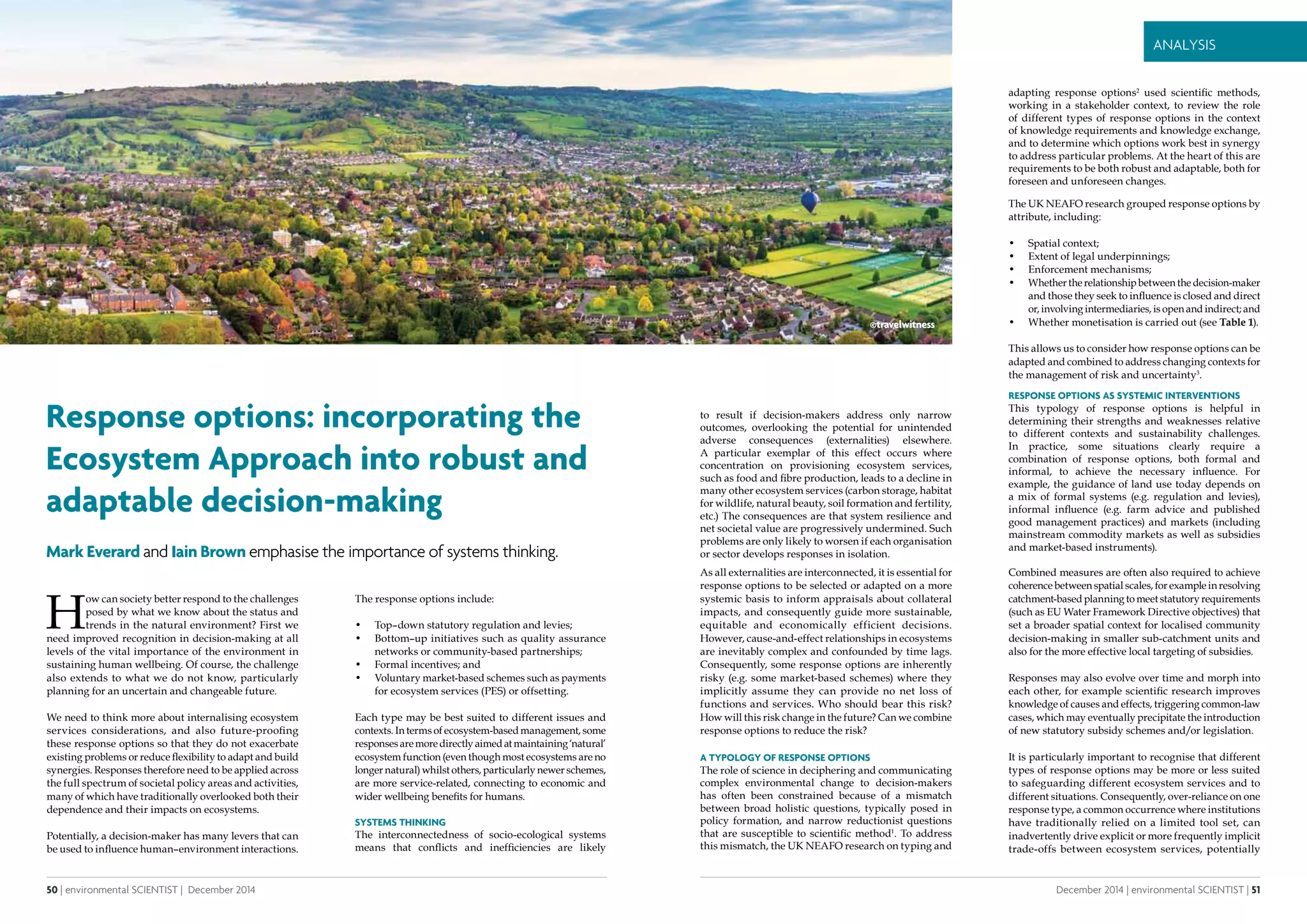 50 | environmental SCIENTIST | December 2014
Analysis
December 2014 | environmental SCIENTIST | 51
Analysis
Response options: incorporating the
Ecosystem Approach into robust and
adaptable decision-making
Mark Everard and Iain Brown emphasise the importance of systems thinking.
H
ow can society better respond to the challenges
posed by what we know about the status and
trends in the natural environment? First we
need improved recognition in decision-making at all
levels of the vital importance of the environment in
sustaining human wellbeing. Of course, the challenge
also extends to what we do not know, particularly
planning for an uncertain and changeable future.
We need to think more about internalising ecosystem
services considerations, and also future-proofing
these response options so that they do not exacerbate
existing problems or reduce flexibility to adapt and build
synergies. Responses therefore need to be applied across
the full spectrum of societal policy areas and activities,
many of which have traditionally overlooked both their
dependence and their impacts on ecosystems.
Potentially, a decision-maker has many levers that can
be used to influence human–environment interactions.
The response options include:
•	 Top–down statutory regulation and levies;
•	 Bottom–up initiatives such as quality assurance
networks or community-based partnerships;
•	 Formal incentives; and
•	 Voluntary market-based schemes such as payments
for ecosystem services (PES) or offsetting.
Each type may be best suited to different issues and
contexts. In terms of ecosystem-based management, some
responsesaremoredirectlyaimedatmaintaining‘natural’
ecosystem function (even though most ecosystems are no
longer natural) whilst others, particularly newer schemes,
are more service-related, connecting to economic and
wider wellbeing benefits for humans.
Systems thinking
The interconnectedness of socio-ecological systems
means that conflicts and inefficiencies are likely
to result if decision-makers address only narrow
outcomes, overlooking the potential for unintended
adverse consequences (externalities) elsewhere.
A particular exemplar of this effect occurs where
concentration on provisioning ecosystem services,
such as food and fibre production, leads to a decline in
many other ecosystem services (carbon storage, habitat
for wildlife, natural beauty, soil formation and fertility,
etc.) The consequences are that system resilience and
net societal value are progressively undermined. Such
problems are only likely to worsen if each organisation
or sector develops responses in isolation.
As all externalities are interconnected, it is essential for
response options to be selected or adapted on a more
systemic basis to inform appraisals about collateral
impacts, and consequently guide more sustainable,
equitable and economically efficient decisions.
However, cause-and-effect relationships in ecosystems
are inevitably complex and confounded by time lags.
Consequently, some response options are inherently
risky (e.g. some market-based schemes) where they
implicitly assume they can provide no net loss of
functions and services. Who should bear this risk?
How will this risk change in the future? Can we combine
response options to reduce the risk?
A typology of response options
The role of science in deciphering and communicating
complex environmental change to decision-makers
has often been constrained because of a mismatch
between broad holistic questions, typically posed in
policy formation, and narrow reductionist questions
that are susceptible to scientific method1
. To address
this mismatch, the UK NEAFO research on typing and
adapting response options2
used scientific methods,
working in a stakeholder context, to review the role
of different types of response options in the context
of knowledge requirements and knowledge exchange,
and to determine which options work best in synergy
to address particular problems. At the heart of this are
requirements to be both robust and adaptable, both for
foreseen and unforeseen changes.
The UK NEAFO research grouped response options by
attribute, including:
•	 Spatial context;
•	 Extent of legal underpinnings;
•	 Enforcement mechanisms;
•	 Whether the relationship between the decision-maker
and those they seek to influence is closed and direct
or, involving intermediaries, is open and indirect; and
•	 Whether monetisation is carried out (see Table 1).
This allows us to consider how response options can be
adapted and combined to address changing contexts for
the management of risk and uncertainty3
.
Response options as systemic interventions
This typology of response options is helpful in
determining their strengths and weaknesses relative
to different contexts and sustainability challenges.
In practice, some situations clearly require a
combination of response options, both formal and
informal, to achieve the necessary influence. For
example, the guidance of land use today depends on
a mix of formal systems (e.g. regulation and levies),
informal influence (e.g. farm advice and published
good management practices) and markets (including
mainstream commodity markets as well as subsidies
and market-based instruments).
Combined measures are often also required to achieve
coherence between spatial scales, for example in resolving
catchment-based planning to meet statutory requirements
(such as EU Water Framework Directive objectives) that
set a broader spatial context for localised community
decision-making in smaller sub-catchment units and
also for the more effective local targeting of subsidies.
Responses may also evolve over time and morph into
each other, for example scientific research improves
knowledge of causes and effects, triggering common-law
cases, which may eventually precipitate the introduction
of new statutory subsidy schemes and/or legislation.
It is particularly important to recognise that different
types of response options may be more or less suited
to safeguarding different ecosystem services and to
different situations. Consequently, over-reliance on one
response type, a common occurrence where institutions
have traditionally relied on a limited tool set, can
inadvertently drive explicit or more frequently implicit
trade-offs between ecosystem services, potentially
©travelwitness
 