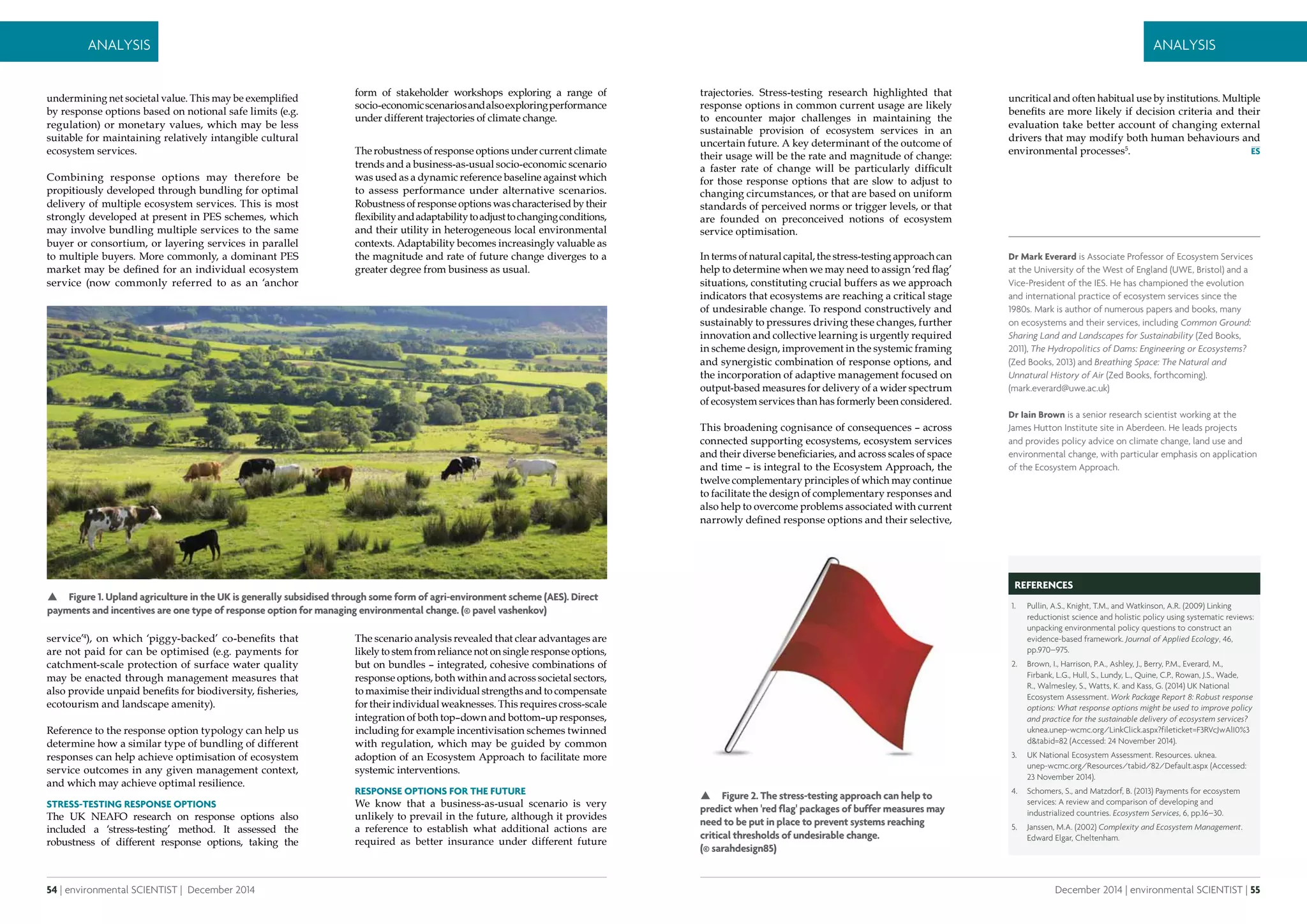 54 | environmental SCIENTIST | December 2014
Analysis
December 2014 | environmental SCIENTIST | 55
Analysis
trajectories. Stress-testing research highlighted that
response options in common current usage are likely
to encounter major challenges in maintaining the
sustainable provision of ecosystem services in an
uncertain future. A key determinant of the outcome of
their usage will be the rate and magnitude of change:
a faster rate of change will be particularly difficult
for those response options that are slow to adjust to
changing circumstances, or that are based on uniform
standards of perceived norms or trigger levels, or that
are founded on preconceived notions of ecosystem
service optimisation.
In terms of natural capital, the stress-testing approach can
help to determine when we may need to assign ‘red flag’
situations, constituting crucial buffers as we approach
indicators that ecosystems are reaching a critical stage
of undesirable change. To respond constructively and
sustainably to pressures driving these changes, further
innovation and collective learning is urgently required
in scheme design, improvement in the systemic framing
and synergistic combination of response options, and
the incorporation of adaptive management focused on
output-based measures for delivery of a wider spectrum
of ecosystem services than has formerly been considered.
This broadening cognisance of consequences – across
connected supporting ecosystems, ecosystem services
and their diverse beneficiaries, and across scales of space
and time – is integral to the Ecosystem Approach, the
twelve complementary principles of which may continue
to facilitate the design of complementary responses and
also help to overcome problems associated with current
narrowly defined response options and their selective,
Dr Mark Everard is Associate Professor of Ecosystem Services
at the University of the West of England (UWE, Bristol) and a
Vice-President of the IES. He has championed the evolution
and international practice of ecosystem services since the
1980s. Mark is author of numerous papers and books, many
on ecosystems and their services, including Common Ground:
Sharing Land and Landscapes for Sustainability (Zed Books,
2011), The Hydropolitics of Dams: Engineering or Ecosystems?
(Zed Books, 2013) and Breathing Space: The Natural and
Unnatural History of Air (Zed Books, forthcoming).
(mark.everard@uwe.ac.uk)
Dr Iain Brown is a senior research scientist working at the
James Hutton Institute site in Aberdeen. He leads projects
and provides policy advice on climate change, land use and
environmental change, with particular emphasis on application
of the Ecosystem Approach.
REFERENCES
1.	 Pullin, A.S., Knight, T.M., and Watkinson, A.R. (2009) Linking
reductionist science and holistic policy using systematic reviews:
unpacking environmental policy questions to construct an
evidence-based framework. Journal of Applied Ecology, 46,
pp.970–975.
2.	 Brown, I., Harrison, P.A., Ashley, J., Berry, P.M., Everard, M.,
Firbank, L.G., Hull, S., Lundy, L., Quine, C.P., Rowan, J.S., Wade,
R., Walmesley, S., Watts, K. and Kass, G. (2014) UK National
Ecosystem Assessment. Work Package Report 8: Robust response
options: What response options might be used to improve policy
and practice for the sustainable delivery of ecosystem services?
uknea.unep-wcmc.org/LinkClick.aspx?fileticket=F3RVcJwAlI0%3
d&tabid=82 (Accessed: 24 November 2014).
3.	 UK National Ecosystem Assessment. Resources. uknea.
unep-wcmc.org/Resources/tabid/82/Default.aspx (Accessed:
23 November 2014).
4.	 Schomers, S., and Matzdorf, B. (2013) Payments for ecosystem
services: A review and comparison of developing and
industrialized countries. Ecosystem Services, 6, pp.16–30.
5.	 Janssen, M.A. (2002) Complexity and Ecosystem Management.
Edward Elgar, Cheltenham.
 Figure 2. The stress-testing approach can help to
predict when 'red flag' packages of buffer measures may
need to be put in place to prevent systems reaching
critical thresholds of undesirable change.
(© sarahdesign85)
uncritical and often habitual use by institutions. Multiple
benefits are more likely if decision criteria and their
evaluation take better account of changing external
drivers that may modify both human behaviours and
environmental processes5
.
undermining net societal value. This may be exemplified
by response options based on notional safe limits (e.g.
regulation) or monetary values, which may be less
suitable for maintaining relatively intangible cultural
ecosystem services.
Combining response options may therefore be
propitiously developed through bundling for optimal
delivery of multiple ecosystem services. This is most
strongly developed at present in PES schemes, which
may involve bundling multiple services to the same
buyer or consortium, or layering services in parallel
to multiple buyers. More commonly, a dominant PES
market may be defined for an individual ecosystem
service (now commonly referred to as an ‘anchor
service’4
), on which ‘piggy-backed’ co-benefits that
are not paid for can be optimised (e.g. payments for
catchment-scale protection of surface water quality
may be enacted through management measures that
also provide unpaid benefits for biodiversity, fisheries,
ecotourism and landscape amenity).
Reference to the response option typology can help us
determine how a similar type of bundling of different
responses can help achieve optimisation of ecosystem
service outcomes in any given management context,
and which may achieve optimal resilience.
Stress-testing response options
The UK NEAFO research on response options also
included a ‘stress-testing’ method. It assessed the
robustness of different response options, taking the
form of stakeholder workshops exploring a range of
socio-economicscenariosandalsoexploringperformance
under different trajectories of climate change.
The robustness of response options under current climate
trends and a business-as-usual socio-economic scenario
was used as a dynamic reference baseline against which
to assess performance under alternative scenarios.
Robustness of response options was characterised by their
flexibilityandadaptabilitytoadjusttochangingconditions,
and their utility in heterogeneous local environmental
contexts. Adaptability becomes increasingly valuable as
the magnitude and rate of future change diverges to a
greater degree from business as usual.
The scenario analysis revealed that clear advantages are
likely to stem from reliance not on single response options,
but on bundles – integrated, cohesive combinations of
response options, both within and across societal sectors,
to maximise their individual strengths and to compensate
for their individual weaknesses. This requires cross-scale
integration of both top–down and bottom–up responses,
including for example incentivisation schemes twinned
with regulation, which may be guided by common
adoption of an Ecosystem Approach to facilitate more
systemic interventions.
Response options for the future
We know that a business-as-usual scenario is very
unlikely to prevail in the future, although it provides
a reference to establish what additional actions are
required as better insurance under different future
 Figure 1. Upland agriculture in the UK is generally subsidised through some form of agri-environment scheme (AES). Direct
payments and incentives are one type of response option for managing environmental change. (© pavel vashenkov)
 