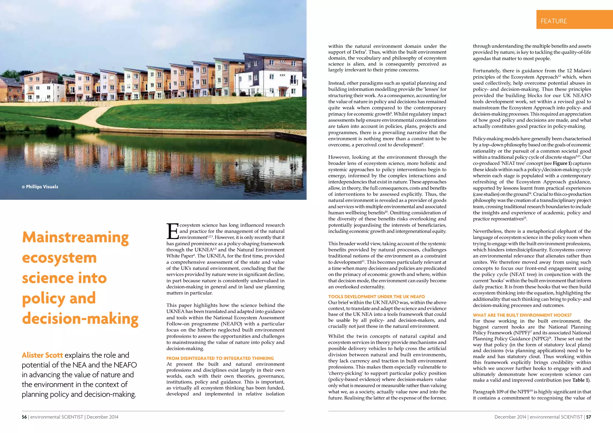 56 | environmental SCIENTIST | December 2014
CASE STUDYfeature
December 2014 | environmental SCIENTIST | 57
CASE STUDYfeature
Mainstreaming
ecosystem
science into
policy and
decision-making
Alister Scott explains the role and
potential of the NEA and the NEAFO
in advancing the value of nature and
the environment in the context of
planning policy and decision-making.
E
cosystem science has long influenced research
and practice for the management of the natural
environment1,2,3
. However, it is only recently that it
has gained prominence as a policy-shaping framework
through the UKNEA4,5
and the Natural Environment
White Paper6
. The UKNEA, for the first time, provided
a comprehensive assessment of the state and value
of the UK’s natural environment, concluding that the
services provided by nature were in significant decline,
in part because nature is consistently undervalued in
decision-making in general and in land use planning
matters in particular.
This paper highlights how the science behind the
UKNEA has been translated and adapted into guidance
and tools within the National Ecosystem Assessment
Follow-on programme (NEAFO) with a particular
focus on the hitherto neglected built environment
professions to assess the opportunities and challenges
to mainstreaming the value of nature into policy and
decision-making.
From disintegrated to integrated thinking
At present the built and natural environment
professions and disciplines exist largely in their own
worlds, each with their own theories, governance,
institutions, policy and guidance. This is important,
as virtually all ecosystem thinking has been funded,
developed and implemented in relative isolation
within the natural environment domain under the
support of Defra7
. Thus, within the built environment
domain, the vocabulary and philosophy of ecosystem
science is alien, and is consequently perceived as
largely irrelevant to their prime concerns.
Instead, other paradigms such as spatial planning and
building information modelling provide the ‘lenses’ for
structuring their work. As a consequence, accounting for
the value of nature in policy and decisions has remained
quite weak when compared to the contemporary
primacy for economic growth8
. Whilst regulatory impact
assessments help ensure environmental considerations
are taken into account in policies, plans, projects and
programmes, there is a prevailing narrative that the
environment is nothing more than a constraint to be
overcome, a perceived cost to development9
.
However, looking at the environment through the
broader lens of ecosystem science, more holistic and
systemic approaches to policy interventions begin to
emerge, informed by the complex interactions and
interdependencies that exist in nature. These approaches
allow, in theory, the full consequences, costs and benefits
of interventions to be assessed explicitly. Thus, the
natural environment is revealed as a provider of goods
and services with multiple environmental and associated
human wellbeing benefits10
. Omitting consideration of
the diversity of these benefits risks overlooking and
potentially jeopardising the interests of beneficiaries,
including economic growth and intergenerational equity.
This broader world view, taking account of the systemic
benefits provided by natural processes, challenges
traditional notions of the environment as a constraint
to development11
. This becomes particularly relevant at
a time when many decisions and policies are predicated
on the primacy of economic growth and where, within
that decision mode, the environment can easily become
an overlooked externality.
Tools development under the UK NEAFO
Our brief within the UK NEAFO was, within the above
context, to translate and adapt the science and evidence
base of the UK NEA into a tools framework that could
be usable by all policy- and decision-makers, and
crucially not just those in the natural environment.
Whilst the twin concepts of natural capital and
ecosystem services in theory provide mechanisms and
possible delivery vehicles to help cross the artificial
division between natural and built environments,
they lack currency and traction in built environment
professions. This makes them especially vulnerable to
'cherry-picking' to support particular policy position
(policy-based evidence) where decision-makers value
only what is measured or measurable rather than valuing
what we, as a society, actually value now and into the
future. Realising the latter at the expense of the former,
through understanding the multiple benefits and assets
provided by nature, is key to tackling the quality-of-life
agendas that matter to most people.
Fortunately, there is guidance from the 12 Malawi
principles of the Ecosystem Approach12
which, when
used collectively, help overcome potential abuses in
policy- and decision-making. Thus these principles
provided the building blocks for our UK NEAFO
tools development work, set within a revised goal to
mainstream the Ecosystem Approach into policy- and
decision-making processes. This required an appreciation
of how good policy and decisions are made, and what
actually constitutes good practice in policy-making.
Policy-making models have generally been characterised
by a top–down philosophy based on the goals of economic
rationality or the pursuit of a common societal good
within a traditional policy cycle of discrete stages9,13
. Our
co-produced ‘NEAT tree’ concept (see Figure 1) captures
these ideals within such a policy-/decision-making cycle
wherein each stage is populated with a contemporary
refreshing of the Ecosystem Approach guidance,
supported by lessons learnt from practical experiences
(casestudies)ontheground14
.Crucialtothisco-production
philosophy was the creation of a transdisciplinary project
team, crossing traditional research boundaries to include
the insights and experience of academic, policy and
practice representatives15
.
Nevertheless, there is a metaphorical elephant of the
language of ecosystem science in the policy room when
trying to engage with the built environment professions,
which hinders interdisiciplinarity. Ecosystems convey
an environmental relevance that alienates rather than
unites. We therefore moved away from using such
concepts to focus our front-end engagement using
the policy cycle (NEAT tree) in conjunction with the
current ‘hooks’ within the built environment that inform
daily practice. It is from these hooks that we then build
ecosystem thinking into the equation, highlighting the
additionality that such thinking can bring to policy- and
decision-making processes and outcomes.
What are the built environment hooks?
For those working in the built environment, the
biggest current hooks are the National Planning
Policy Framework (NPPF)17
and its associated National
Planning Policy Guidance (NPPG)18
. These set out the
way that policy (in the form of statutory local plans)
and decisions (via planning applications) need to be
made and has statutory clout. Thus working within
this framework explicitly brings credibility within
which we uncover further hooks to engage with and
ultimately demonstrate how ecosystem science can
make a valid and improved contribution (see Table 1).
Paragraph 109 of the NPPF19
is highly significant in that
it contains a commitment to recognising the value of
© Phillips Visuals
 