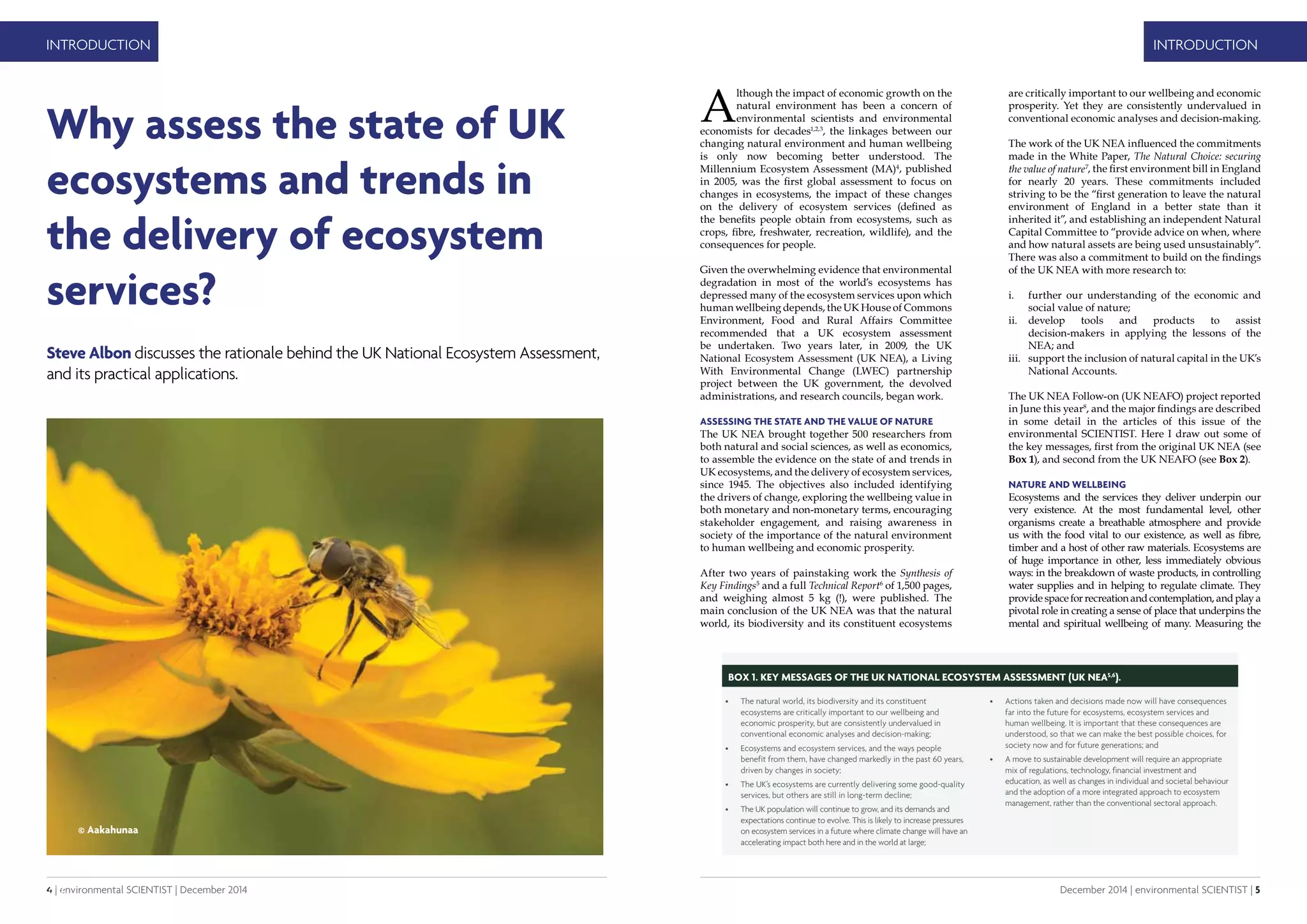 4 | environmental SCIENTIST | December 2014
INTRODUCTION
December 2014 | environmental SCIENTIST | 5
INTRODUCTION
A
lthough the impact of economic growth on the
natural environment has been a concern of
environmental scientists and environmental
economists for decades1,2,3
, the linkages between our
changing natural environment and human wellbeing
is only now becoming better understood. The
Millennium Ecosystem Assessment (MA)4
, published
in 2005, was the first global assessment to focus on
changes in ecosystems, the impact of these changes
on the delivery of ecosystem services (defined as
the benefits people obtain from ecosystems, such as
crops, fibre, freshwater, recreation, wildlife), and the
consequences for people.
Given the overwhelming evidence that environmental
degradation in most of the world’s ecosystems has
depressed many of the ecosystem services upon which
human wellbeing depends, the UK House of Commons
Environment, Food and Rural Affairs Committee
recommended that a UK ecosystem assessment
be undertaken. Two years later, in 2009, the UK
National Ecosystem Assessment (UK NEA), a Living
With Environmental Change (LWEC) partnership
project between the UK government, the devolved
administrations, and research councils, began work.
Assessing the state and the value of nature
The UK NEA brought together 500 researchers from
both natural and social sciences, as well as economics,
to assemble the evidence on the state of and trends in
UK ecosystems, and the delivery of ecosystem services,
since 1945. The objectives also included identifying
the drivers of change, exploring the wellbeing value in
both monetary and non-monetary terms, encouraging
stakeholder engagement, and raising awareness in
society of the importance of the natural environment
to human wellbeing and economic prosperity.
After two years of painstaking work the Synthesis of
Key Findings5
and a full Technical Report6
of 1,500 pages,
and weighing almost 5 kg (!), were published. The
main conclusion of the UK NEA was that the natural
world, its biodiversity and its constituent ecosystems
 ????
Why assess the state of UK
ecosystems and trends in
the delivery of ecosystem
services?
Steve Albon discusses the rationale behind the UK National Ecosystem Assessment,
and its practical applications.
are critically important to our wellbeing and economic
prosperity. Yet they are consistently undervalued in
conventional economic analyses and decision-making.
The work of the UK NEA influenced the commitments
made in the White Paper, The Natural Choice: securing
the value of nature7
, the first environment bill in England
for nearly 20 years. These commitments included
striving to be the “first generation to leave the natural
environment of England in a better state than it
inherited it”, and establishing an independent Natural
Capital Committee to “provide advice on when, where
and how natural assets are being used unsustainably”.
There was also a commitment to build on the findings
of the UK NEA with more research to:
i.	 further our understanding of the economic and
social value of nature;
ii.	 develop tools and products to assist
decision-makers in applying the lessons of the
NEA; and
iii.	 support the inclusion of natural capital in the UK’s
National Accounts.
The UK NEA Follow-on (UK NEAFO) project reported
in June this year8
, and the major findings are described
in some detail in the articles of this issue of the
environmental SCIENTIST. Here I draw out some of
the key messages, first from the original UK NEA (see
Box 1), and second from the UK NEAFO (see Box 2).
Nature and wellbeing
Ecosystems and the services they deliver underpin our
very existence. At the most fundamental level, other
organisms create a breathable atmosphere and provide
us with the food vital to our existence, as well as fibre,
timber and a host of other raw materials. Ecosystems are
of huge importance in other, less immediately obvious
ways: in the breakdown of waste products, in controlling
water supplies and in helping to regulate climate. They
provide space for recreation and contemplation, and play a
pivotal role in creating a sense of place that underpins the
mental and spiritual wellbeing of many. Measuring the
BOX 1. Key Messages of the UK National Ecosystem Assessment (UK NEA5,6
).
•	 The natural world, its biodiversity and its constituent
ecosystems are critically important to our wellbeing and
economic prosperity, but are consistently undervalued in
conventional economic analyses and decision-making;
•	 Ecosystems and ecosystem services, and the ways people
benefit from them, have changed markedly in the past 60 years,
driven by changes in society;
•	 The UK’s ecosystems are currently delivering some good-quality
services, but others are still in long-term decline;
•	 The UK population will continue to grow, and its demands and
expectations continue to evolve. This is likely to increase pressures
on ecosystem services in a future where climate change will have an
accelerating impact both here and in the world at large;
•	 Actions taken and decisions made now will have consequences
far into the future for ecosystems, ecosystem services and
human wellbeing. It is important that these consequences are
understood, so that we can make the best possible choices, for
society now and for future generations; and
•	 A move to sustainable development will require an appropriate
mix of regulations, technology, financial investment and
education, as well as changes in individual and societal behaviour
and the adoption of a more integrated approach to ecosystem
management, rather than the conventional sectoral approach.
© Aakahunaa
 