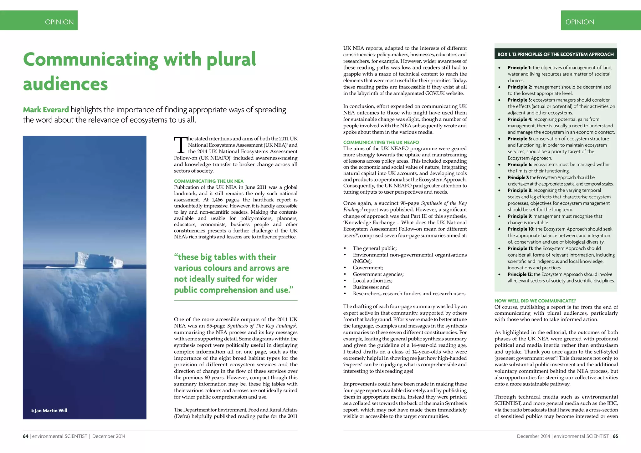 64 | environmental SCIENTIST | December 2014
OPINION
December 2014 | environmental SCIENTIST | 65
OPINION
Communicating with plural
audiences
Mark Everard highlights the importance of finding appropriate ways of spreading
the word about the relevance of ecosystems to us all.
T
he stated intentions and aims of both the 2011 UK
National Ecosystems Assessment (UK NEA)1
and
the 2014 UK National Ecosystems Assessment
Follow-on (UK NEAFO)1
included awareness-raising
and knowledge transfer to broker change across all
sectors of society.
Communicating the UK NEA
Publication of the UK NEA in June 2011 was a global
landmark, and it still remains the only such national
assessment. At 1,466 pages, the hardback report is
undoubtedly impressive. However, it is hardly accessible
to lay and non-scientific readers. Making the contents
available and usable for policy-makers, planners,
educators, economists, business people and other
constituencies presents a further challenge if the UK
NEA’s rich insights and lessons are to influence practice.
One of the more accessible outputs of the 2011 UK
NEA was an 85-page Synthesis of The Key Findings2
,
summarising the NEA process and its key messages
with some supporting detail. Some diagrams within the
synthesis report were politically useful in displaying
complex information all on one page, such as the
importance of the eight broad habitat types for the
provision of different ecosystem services and the
direction of change in the flow of these services over
the previous 60 years. However, compact though this
summary information may be, these big tables with
their various colours and arrows are not ideally suited
for wider public comprehension and use.
The Department for Environment, Food and Rural Affairs
(Defra) helpfully published reading paths for the 2011
UK NEA reports, adapted to the interests of different
constituencies: policy-makers, businesses, educators and
researchers, for example. However, wider awareness of
these reading paths was low, and readers still had to
grapple with a maze of technical content to reach the
elements that were most useful for their priorities. Today,
these reading paths are inaccessible if they exist at all
in the labyrinth of the amalgamated GOV.UK website.
In conclusion, effort expended on communicating UK
NEA outcomes to those who might have used them
for sustainable change was slight, though a number of
people involved with the NEA subsequently wrote and
spoke about them in the various media.
Communicating the UK NEAFO
The aims of the UK NEAFO programme were geared
more strongly towards the uptake and mainstreaming
of lessons across policy areas. This included expanding
on the economic and social value of nature, integrating
natural capital into UK accounts, and developing tools
andproductstooperationalisetheEcosystemApproach.
Consequently, the UK NEAFO paid greater attention to
tuning outputs to user perspectives and needs.
Once again, a succinct 98-page Synthesis of the Key
Findings3
report was published. However, a significant
change of approach was that Part III of this synthesis,
‘Knowledge Exchange – What does the UK National
Ecosystem Assessment Follow-on mean for different
users?’, comprised seven four-page summaries aimed at:
•	 The general public;
•	 Environmental non-governmental organisations
(NGOs);
•	 Government;
•	 Government agencies;
•	 Local authorities;
•	 Businesses; and
•	 Researchers, research funders and research users.
The drafting of each four-page summary was led by an
expert active in that community, supported by others
from that background. Efforts were made to better attune
the language, examples and messages in the synthesis
summaries to these seven different constituencies. For
example, leading the general public synthesis summary
and given the guideline of a 14-year-old reading age,
I tested drafts on a class of 14-year-olds who were
extremely helpful in showing me just how high-handed
‘experts’ can be in judging what is comprehensible and
interesting to this reading age!
Improvements could have been made in making these
four-page reports available discretely, and by publishing
them in appropriate media. Instead they were printed
as a collated set towards the back of the main Synthesis
report, which may not have made them immediately
visible or accessible to the target communities.
•	 Principle 1: the objectives of management of land,
water and living resources are a matter of societal
choices.
•	 Principle 2: management should be decentralised
to the lowest appropriate level.
•	 Principle 3: ecosystem managers should consider
the effects (actual or potential) of their activities on
adjacent and other ecosystems.
•	 Principle 4: recognising potential gains from
management, there is usually a need to understand
and manage the ecosystem in an economic context.
•	 Principle 5: conservation of ecosystem structure
and functioning, in order to maintain ecosystem
services, should be a priority target of the
Ecosystem Approach.
•	 Principle 6: ecosystems must be managed within
the limits of their functioning.
•	 Principle7:theEcosystemApproachshouldbe
undertakenattheappropriatespatialandtemporalscales.
•	 Principle 8: recognising the varying temporal
scales and lag effects that characterise ecosystem
processes, objectives for ecosystem management
should be set for the long term.
•	 Principle 9: management must recognise that
change is inevitable.
•	 Principle 10: the Ecosystem Approach should seek
the appropriate balance between, and integration
of, conservation and use of biological diversity.
•	 Principle 11: the Ecosystem Approach should
consider all forms of relevant information, including
scientific and indigenous and local knowledge,
innovations and practices.
•	 Principle 12: the Ecosystem Approach should involve
all relevant sectors of society and scientific disciplines.
How well did we communicate?
Of course, publishing a report is far from the end of
communicating with plural audiences, particularly
with those who need to take informed action.
As highlighted in the editorial, the outcomes of both
phases of the UK NEA were greeted with profound
political and media inertia rather than enthusiasm
and uptake. Thank you once again to the self-styled
‘greenest government ever’! This threatens not only to
waste substantial public investment and the additional
voluntary commitment behind the NEA process, but
also opportunities for steering our collective activities
onto a more sustainable pathway.
Through technical media such as environmental
SCIENTIST, and more general media such as the BBC,
via the radio broadcasts that I have made, a cross-section
of sensitised publics may become interested or even
© Jan Martin Will
BOX 1. 12 Principles of the Ecosystem Approach
“these big tables with their
various colours and arrows are
not ideally suited for wider
public comprehension and use.”
 