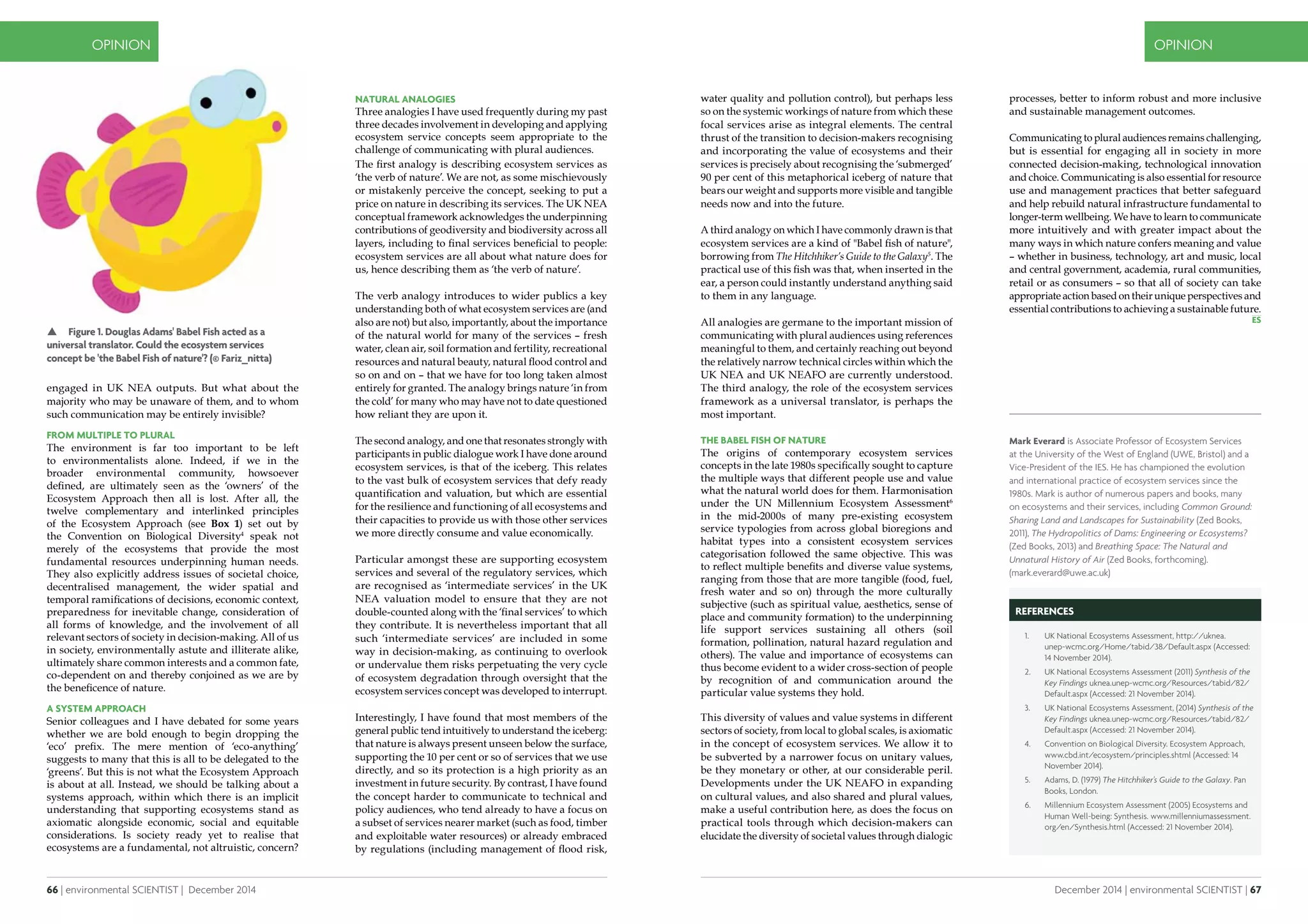 66 | environmental SCIENTIST | December 2014
OPINION
December 2014 | environmental SCIENTIST | 67
OPINION
processes, better to inform robust and more inclusive
and sustainable management outcomes.
Communicating to plural audiences remains challenging,
but is essential for engaging all in society in more
connected decision-making, technological innovation
and choice. Communicating is also essential for resource
use and management practices that better safeguard
and help rebuild natural infrastructure fundamental to
longer-term wellbeing. We have to learn to communicate
more intuitively and with greater impact about the
many ways in which nature confers meaning and value
– whether in business, technology, art and music, local
and central government, academia, rural communities,
retail or as consumers – so that all of society can take
appropriate action based on their unique perspectives and
essential contributions to achieving a sustainable future.
engaged in UK NEA outputs. But what about the
majority who may be unaware of them, and to whom
such communication may be entirely invisible?
From multiple to plural
The environment is far too important to be left
to environmentalists alone. Indeed, if we in the
broader environmental community, howsoever
defined, are ultimately seen as the ‘owners’ of the
Ecosystem Approach then all is lost. After all, the
twelve complementary and interlinked principles
of the Ecosystem Approach (see Box 1) set out by
the Convention on Biological Diversity4
speak not
merely of the ecosystems that provide the most
fundamental resources underpinning human needs.
They also explicitly address issues of societal choice,
decentralised management, the wider spatial and
temporal ramifications of decisions, economic context,
preparedness for inevitable change, consideration of
all forms of knowledge, and the involvement of all
relevant sectors of society in decision-making. All of us
in society, environmentally astute and illiterate alike,
ultimately share common interests and a common fate,
co-dependent on and thereby conjoined as we are by
the beneficence of nature.
a system approach
Senior colleagues and I have debated for some years
whether we are bold enough to begin dropping the
‘eco’ prefix. The mere mention of ‘eco-anything’
suggests to many that this is all to be delegated to the
‘greens’. But this is not what the Ecosystem Approach
is about at all. Instead, we should be talking about a
systems approach, within which there is an implicit
understanding that supporting ecosystems stand as
axiomatic alongside economic, social and equitable
considerations. Is society ready yet to realise that
ecosystems are a fundamental, not altruistic, concern?
Natural analogies
Three analogies I have used frequently during my past
three decades involvement in developing and applying
ecosystem service concepts seem appropriate to the
challenge of communicating with plural audiences.
The first analogy is describing ecosystem services as
‘the verb of nature’. We are not, as some mischievously
or mistakenly perceive the concept, seeking to put a
price on nature in describing its services. The UK NEA
conceptual framework acknowledges the underpinning
contributions of geodiversity and biodiversity across all
layers, including to final services beneficial to people:
ecosystem services are all about what nature does for
us, hence describing them as ‘the verb of nature’.
The verb analogy introduces to wider publics a key
understanding both of what ecosystem services are (and
also are not) but also, importantly, about the importance
of the natural world for many of the services – fresh
water, clean air, soil formation and fertility, recreational
resources and natural beauty, natural flood control and
so on and on – that we have for too long taken almost
entirely for granted. The analogy brings nature ‘in from
the cold’ for many who may have not to date questioned
how reliant they are upon it.
The second analogy, and one that resonates strongly with
participants in public dialogue work I have done around
ecosystem services, is that of the iceberg. This relates
to the vast bulk of ecosystem services that defy ready
quantification and valuation, but which are essential
for the resilience and functioning of all ecosystems and
their capacities to provide us with those other services
we more directly consume and value economically.
Particular amongst these are supporting ecosystem
services and several of the regulatory services, which
are recognised as ‘intermediate services’ in the UK
NEA valuation model to ensure that they are not
double-counted along with the ‘final services’ to which
they contribute. It is nevertheless important that all
such ‘intermediate services’ are included in some
way in decision-making, as continuing to overlook
or undervalue them risks perpetuating the very cycle
of ecosystem degradation through oversight that the
ecosystem services concept was developed to interrupt.
Interestingly, I have found that most members of the
general public tend intuitively to understand the iceberg:
that nature is always present unseen below the surface,
supporting the 10 per cent or so of services that we use
directly, and so its protection is a high priority as an
investment in future security. By contrast, I have found
the concept harder to communicate to technical and
policy audiences, who tend already to have a focus on
a subset of services nearer market (such as food, timber
and exploitable water resources) or already embraced
by regulations (including management of flood risk,
water quality and pollution control), but perhaps less
so on the systemic workings of nature from which these
focal services arise as integral elements. The central
thrust of the transition to decision-makers recognising
and incorporating the value of ecosystems and their
services is precisely about recognising the ‘submerged’
90 per cent of this metaphorical iceberg of nature that
bears our weight and supports more visible and tangible
needs now and into the future.
A third analogy on which I have commonly drawn is that
ecosystem services are a kind of "Babel fish of nature",
borrowing from The Hitchhiker’s Guide to the Galaxy5
. The
practical use of this fish was that, when inserted in the
ear, a person could instantly understand anything said
to them in any language.
All analogies are germane to the important mission of
communicating with plural audiences using references
meaningful to them, and certainly reaching out beyond
the relatively narrow technical circles within which the
UK NEA and UK NEAFO are currently understood.
The third analogy, the role of the ecosystem services
framework as a universal translator, is perhaps the
most important.
The Babel fish of nature
The origins of contemporary ecosystem services
concepts in the late 1980s specifically sought to capture
the multiple ways that different people use and value
what the natural world does for them. Harmonisation
under the UN Millennium Ecosystem Assessment6
in the mid-2000s of many pre-existing ecosystem
service typologies from across global bioregions and
habitat types into a consistent ecosystem services
categorisation followed the same objective. This was
to reflect multiple benefits and diverse value systems,
ranging from those that are more tangible (food, fuel,
fresh water and so on) through the more culturally
subjective (such as spiritual value, aesthetics, sense of
place and community formation) to the underpinning
life support services sustaining all others (soil
formation, pollination, natural hazard regulation and
others). The value and importance of ecosystems can
thus become evident to a wider cross-section of people
by recognition of and communication around the
particular value systems they hold.
This diversity of values and value systems in different
sectors of society, from local to global scales, is axiomatic
in the concept of ecosystem services. We allow it to
be subverted by a narrower focus on unitary values,
be they monetary or other, at our considerable peril.
Developments under the UK NEAFO in expanding
on cultural values, and also shared and plural values,
make a useful contribution here, as does the focus on
practical tools through which decision-makers can
elucidate the diversity of societal values through dialogic
 Figure 1. Douglas Adams' Babel Fish acted as a
universal translator. Could the ecosystem services
concept be 'the Babel Fish of nature'? (© Fariz_nitta)
Mark Everard is Associate Professor of Ecosystem Services
at the University of the West of England (UWE, Bristol) and a
Vice-President of the IES. He has championed the evolution
and international practice of ecosystem services since the
1980s. Mark is author of numerous papers and books, many
on ecosystems and their services, including Common Ground:
Sharing Land and Landscapes for Sustainability (Zed Books,
2011), The Hydropolitics of Dams: Engineering or Ecosystems?
(Zed Books, 2013) and Breathing Space: The Natural and
Unnatural History of Air (Zed Books, forthcoming).
(mark.everard@uwe.ac.uk)
1.	
REFERENCES
1.	 UK National Ecosystems Assessment, http://uknea.
unep-wcmc.org/Home/tabid/38/Default.aspx (Accessed:
14 November 2014).
2.	 UK National Ecosystems Assessment (2011) Synthesis of the
Key Findings uknea.unep-wcmc.org/Resources/tabid/82/
Default.aspx (Accessed: 21 November 2014).
3.	 UK National Ecosystems Assessment, (2014) Synthesis of the
Key Findings uknea.unep-wcmc.org/Resources/tabid/82/
Default.aspx (Accessed: 21 November 2014).
4.	 Convention on Biological Diversity. Ecosystem Approach,
www.cbd.int/ecosystem/principles.shtml (Accessed: 14
November 2014).
5.	 Adams, D. (1979) The Hitchhiker's Guide to the Galaxy. Pan
Books, London.
6.	 Millennium Ecosystem Assessment (2005) Ecosystems and
Human Well-being: Synthesis. www.millenniumassessment.
org/en/Synthesis.html (Accessed: 21 November 2014).
 