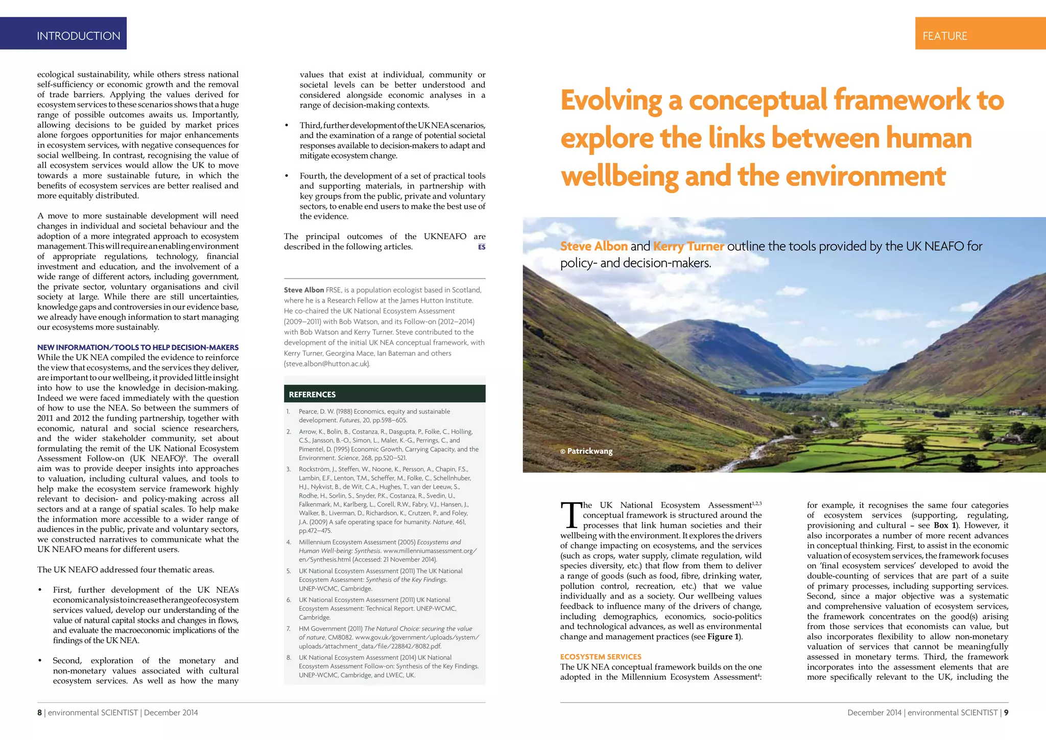 8 | environmental SCIENTIST | December 2014
INTRODUCTION
December 2014 | environmental SCIENTIST | 9
CASE STUDYfeature
values that exist at individual, community or
societal levels can be better understood and
considered alongside economic analyses in a
range of decision-making contexts.
•	 Third,furtherdevelopmentoftheUKNEAscenarios,
and the examination of a range of potential societal
responses available to decision-makers to adapt and
mitigate ecosystem change.
•	 Fourth, the development of a set of practical tools
and supporting materials, in partnership with
key groups from the public, private and voluntary
sectors, to enable end users to make the best use of
the evidence.
The principal outcomes of the UKNEAFO are
described in the following articles.
ecological sustainability, while others stress national
self-sufficiency or economic growth and the removal
of trade barriers. Applying the values derived for
ecosystem services to these scenarios shows that a huge
range of possible outcomes awaits us. Importantly,
allowing decisions to be guided by market prices
alone forgoes opportunities for major enhancements
in ecosystem services, with negative consequences for
social wellbeing. In contrast, recognising the value of
all ecosystem services would allow the UK to move
towards a more sustainable future, in which the
benefits of ecosystem services are better realised and
more equitably distributed.
A move to more sustainable development will need
changes in individual and societal behaviour and the
adoption of a more integrated approach to ecosystem
management.Thiswillrequireanenablingenvironment
of appropriate regulations, technology, financial
investment and education, and the involvement of a
wide range of different actors, including government,
the private sector, voluntary organisations and civil
society at large. While there are still uncertainties,
knowledge gaps and controversies in our evidence base,
we already have enough information to start managing
our ecosystems more sustainably.
New information/tools to help decision-makers
While the UK NEA compiled the evidence to reinforce
the view that ecosystems, and the services they deliver,
are important to our wellbeing, it provided little insight
into how to use the knowledge in decision-making.
Indeed we were faced immediately with the question
of how to use the NEA. So between the summers of
2011 and 2012 the funding partnership, together with
economic, natural and social science researchers,
and the wider stakeholder community, set about
formulating the remit of the UK National Ecosystem
Assessment Follow-on (UK NEAFO)8
. The overall
aim was to provide deeper insights into approaches
to valuation, including cultural values, and tools to
help make the ecosystem service framework highly
relevant to decision- and policy-making across all
sectors and at a range of spatial scales. To help make
the information more accessible to a wider range of
audiences in the public, private and voluntary sectors,
we constructed narratives to communicate what the
UK NEAFO means for different users.
The UK NEAFO addressed four thematic areas.
•	 First, further development of the UK NEA’s
economicanalysistoincreasetherangeofecosystem
services valued, develop our understanding of the
value of natural capital stocks and changes in flows,
and evaluate the macroeconomic implications of the
findings of the UK NEA.
•	 Second, exploration of the monetary and
non-monetary values associated with cultural
ecosystem services. As well as how the many
references
1.	 Pearce, D. W. (1988) Economics, equity and sustainable
development. Futures, 20, pp.598–605.
2.	 Arrow, K., Bolin, B., Costanza, R., Dasgupta, P., Folke, C., Holling,
C.S., Jansson, B.-O., Simon, L., Maler, K.-G., Perrings, C., and
Pimentel, D. (1995) Economic Growth, Carrying Capacity, and the
Environment. Science, 268, pp.520–521.
3.	 Rockström, J., Steffen, W., Noone, K., Persson, A., Chapin, F.S.,
Lambin, E.F., Lenton, T.M., Scheffer, M., Folke, C., Schellnhuber,
H.J., Nykvist, B., de Wit, C.A., Hughes, T., van der Leeuw, S.,
Rodhe, H., Sorlin, S., Snyder, P.K., Costanza, R., Svedin, U.,
Falkenmark, M., Karlberg, L., Corell, R.W., Fabry, V.J., Hansen, J.,
Walker, B., Liverman, D., Richardson, K., Crutzen, P., and Foley,
J.A. (2009) A safe operating space for humanity. Nature, 461,
pp.472–475.
4.	 Millennium Ecosystem Assessment (2005) Ecosystems and
Human Well-being: Synthesis. www.millenniumassessment.org/
en/Synthesis.html (Accessed: 21 November 2014).
5.	 UK National Ecosystem Assessment (2011) The UK National
Ecosystem Assessment: Synthesis of the Key Findings.
UNEP-WCMC, Cambridge.
6.	 UK National Ecosystem Assessment (2011) UK National
Ecosystem Assessment: Technical Report. UNEP-WCMC,
Cambridge.
7.	 HM Government (2011) The Natural Choice: securing the value
of nature, CM8082. www.gov.uk/government/uploads/system/
uploads/attachment_data/file/228842/8082.pdf.
8.	 UK National Ecosystem Assessment (2014) UK National
Ecosystem Assessment Follow-on: Synthesis of the Key Findings.
UNEP-WCMC, Cambridge, and LWEC, UK.
Steve Albon FRSE, is a population ecologist based in Scotland,
where he is a Research Fellow at the James Hutton Institute.
He co-chaired the UK National Ecosystem Assessment
(2009–2011) with Bob Watson, and its Follow-on (2012–2014)
with Bob Watson and Kerry Turner. Steve contributed to the
development of the initial UK NEA conceptual framework, with
Kerry Turner, Georgina Mace, Ian Bateman and others
(steve.albon@hutton.ac.uk).
Evolving a conceptual framework to
explore the links between human
wellbeing and the environment
Steve Albon and Kerry Turner outline the tools provided by the UK NEAFO for
policy- and decision-makers.
for example, it recognises the same four categories
of ecosystem services (supporting, regulating,
provisioning and cultural – see Box 1). However, it
also incorporates a number of more recent advances
in conceptual thinking. First, to assist in the economic
valuation of ecosystem services, the framework focuses
on ‘final ecosystem services’ developed to avoid the
double-counting of services that are part of a suite
of primary processes, including supporting services.
Second, since a major objective was a systematic
and comprehensive valuation of ecosystem services,
the framework concentrates on the good(s) arising
from those services that economists can value, but
also incorporates flexibility to allow non-monetary
valuation of services that cannot be meaningfully
assessed in monetary terms. Third, the framework
incorporates into the assessment elements that are
more specifically relevant to the UK, including the
© Patrickwang
T
he UK National Ecosystem Assessment1,2,3
conceptual framework is structured around the
processes that link human societies and their
wellbeing with the environment. It explores the drivers
of change impacting on ecosystems, and the services
(such as crops, water supply, climate regulation, wild
species diversity, etc.) that flow from them to deliver
a range of goods (such as food, fibre, drinking water,
pollution control, recreation, etc.) that we value
individually and as a society. Our wellbeing values
feedback to influence many of the drivers of change,
including demographics, economics, socio-politics
and technological advances, as well as environmental
change and management practices (see Figure 1).
Ecosystem services
The UK NEA conceptual framework builds on the one
adopted in the Millennium Ecosystem Assessment4
:
 