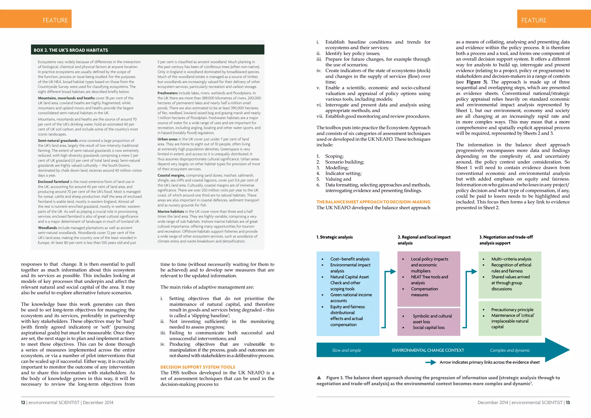 12 | environmental SCIENTIST | December 2014
CASE STUDYfeature
December 2014 | environmental SCIENTIST | 13
CASE STUDYfeature
as a means of collating, analysing and presenting data
and evidence within the policy process. It is therefore
both a process and a tool, and forms one component of
an overall decision support system. It offers a different
way for analysts to build up, interrogate and present
evidence (relating to a project, policy or programme) to
stakeholders and decision-makers in a range of contexts
(see Figure 3). The approach is made up of three
sequential and overlapping steps, which are presented
as evidence sheets. Conventional national/strategic
policy appraisal relies heavily on standard economic
and environmental impact analysis represented by
Sheet 1, but our environment, economy and society
are all changing at an increasingly rapid rate and
in more complex ways. This may mean that a more
comprehensive and spatially explicit appraisal process
will be required, represented by Sheets 2 and 3.
The information in the balance sheet approach
progressively encompasses more data and findings
depending on the complexity of, and uncertainty
around, the policy context under consideration. So
Sheet 1 will need to contain evidence drawn from
conventional economic and environmental analysis
but with added emphasis on equity and fairness.
Informationonwhogainsandwholosesinanyproject/
policy decision and what type of compensation, if any,
could be paid to losers needs to be highlighted and
included. This focus then forms a key link to evidence
presented in Sheet 2.
i.	 Establish baseline conditions and trends for
ecosystems and their services;
ii.	 Identify key policy issues;
iii.	 Prepare for future changes, for example through
the use of scenarios;
iv.	 Create indicators of the state of ecosystems (stock)
and changes in the supply of services (flow) over
time;
v.	 Enable a scientific, economic and socio-cultural
valuation and appraisal of policy options using
various tools, including models;
vi.	 Interrogate and present data and analysis using
appropriate methods; and
vii.	 Establish good monitoring and review procedures.
The toolbox puts into practice the Ecosystem Approach
and consists of six categories of assessment techniques
used or developed in the UK NEAFO. These techniques
include:
1.	 Scoping;
2.	 Scenario building;
3.	 Modelling;
4.	 Indicator setting;
5.	 Valuing and
6.	 Data formatting, selecting approaches and methods,
interrogating evidence and presenting findings.
TheBalanceSheetApproachtoDecision-Making
The UK NEAFO developed the balance sheet approach
responses to that change. It is then essential to pull
together as much information about this ecosystem
and its services as possible. This includes looking at
models of key processes that underpin and affect the
relevant natural and social capital of the area. It may
also be useful to explore alternative future scenarios.
The knowledge base this work generates can then
be used to set long-term objectives for managing the
ecosystem and its services, preferably in partnership
with key stakeholders. These objectives may be ‘hard’
(with firmly agreed indicators) or ‘soft’ (pursuing
aspirational goals) but must be measurable. Once they
are set, the next stage is to plan and implement actions
to meet these objectives. This can be done through
a series of measures implemented across the entire
ecosystem, or via a number of pilot interventions that
can be scaled up if successful. Either way, it is crucially
important to monitor the outcome of any intervention
and to share this information with stakeholders. As
the body of knowledge grows in this way, it will be
necessary to review the long-term objectives from
time to time (without necessarily waiting for them to
be achieved) and to develop new measures that are
relevant to the updated information.
The main risks of adaptive management are:
i.	 Setting objectives that do not prioritise the
maintenance of natural capital, and therefore
result in goods and services being degraded – this
is called a ‘slipping baseline’;
ii.	 Not investing sufficiently in the monitoring
needed to assess progress;
iii.	 Failing to communicate both successful and
unsuccessful interventions; and
iv.	 Producing objectives that are vulnerable to
manipulation if the process, goals and outcomes are
notsharedwithstakeholdersinadeliberativeprocess.
Decision Support System Tools
The DSS toolbox developed in the UK NEAFO is a
set of assessment techniques that can be used in the
decision-making process to:
Box 2. The UK’s Broad Habitats
Ecosystems vary widely because of differences in the interaction
of biological, chemical and physical factors at anyone location.
In practice ecosystems are usually defined by the scope of
the function, process or issue being studied. For the purposes
of the UK NEA, broad habitat types based on those from the
Countryside Survey were used for classifying ecosystems. The
eight different broad habitats are described briefly below.
Mountains, moorlands and heaths cover 18 per cent of the
UK land area. Lowland heaths are highly fragmented, while
mountains and upland moors and heaths provide the largest
consolidated semi-natural habitats in the UK.
Mountains, moorlands and heaths are the source of around 70
per cent of the UK’s drinking water, hold an estimated 40 per
cent of UK soil carbon, and include some of the country’s most
iconic landscapes.
Semi-natural grasslands once covered a large proportion of
the UK’s land area, largely the result of low-intensity traditional
farming. The extent of semi-natural grasslands is now extremely
reduced, with high-diversity grasslands comprising a mere 2 per
cent of UK grassland (≥1 per cent of total land area). Semi-natural
grasslands are highly valued culturally – the South Downs,
dominated by chalk down-land, receives around 40 million visitor
days a year.
Enclosed farmland is the most extensive form of land use in
the UK, accounting for around 40 per cent of land area, and
producing around 70 per cent of the UK’s food. Most is managed
for cereal, cattle and sheep production. Half the area of enclosed
farmland is arable land, mostly in eastern England. Almost all
the rest is nutrient-enriched grassland, mostly in wetter, western
parts of the UK. As well as playing a crucial role in provisioning
services, enclosed farmland is also of great cultural significance
and is a major determinant of landscape in much of lowland UK.
Woodlands include managed plantations as well as ancient
semi-natural woodlands. Woodlands cover 12 per cent of the
UK’s land area, making the country one of the least wooded in
Europe. At least 80 per cent is less than 100 years old and just
5 per cent is classified as ancient woodland. Much planting in
the past century has been of coniferous trees (often non-native).
Only in England is woodland dominated by broadleaved species.
Much of the woodland estate is managed as a source of timber,
but woodlands are increasingly valued for their delivery of other
ecosystem services, particularly recreation and carbon storage.
Freshwaters include lakes, rivers, wetlands and floodplains. In
the UK there are more than 389,000 kilometres of rivers, 200,000
hectares of permanent lakes and nearly half a million small
ponds. There are also estimated to be at least 390,000 hectares
of fen, reedbed, lowland raised bog and grazing marsh and nearly
1 million hectares of floodplain. Freshwater habitats are a major
source of water for a wide range of uses and are important for
recreation, including angling, boating and other water sports, and
in hazard (notably flood) regulation.
Urban areas in the UK cover just under 7 per cent of land
area. They are home to eight out of 10 people, often living
at extremely high population densities. Greenspace is very
limited in extent, and access to it is unequally distributed. It
thus assumes disproportionate cultural significance. Urban areas
depend very largely on other habitat types for provision of most
of their ecosystem services.
Coastal margins, comprising sand dunes, machair, saltmarsh,
shingle, sea cliffs and coastal lagoons, cover just 0.6 per cent of
the UK’s land area. Culturally, coastal margins are of immense
significance. There are over 250 million visits per year to the UK
coast, of which around one third are to natural habitats. These
areas are also important in coastal defences, sediment transport
and as nursery grounds for fish.
Marine habitats in the UK cover more than three and a half
times the land area. They are highly variable, comprising a very
wide range of sub-habitats. Inshore marine habitats are of great
cultural importance, offering many opportunities for tourism
and recreation. Offshore habitats support fisheries and provide
a wide range of other ecosystem services, such as avoidance of
climate stress and waste breakdown and detoxification.
 Figure 3. The balance sheet approach showing the progression of information used (strategic analysis through to
negotiation and trade-off analysis) as the environmental context becomes more complex and dynamic3
.
•	 Cost–benefit analysis
•	 Environmental impact
analysis
•	 Natural Capital Asset
Check and other
scoping tools
•	 Green national income
accounts
•	 Equity and fairness:
distributional
effects and actual
compensation
•	 Local policy impacts
and economic
multipliers
•	 NEAT Tree tools and
analysis
•	 Compensation
measures
•	 Multi–criteria analysis
•	 Recognition of ethical
rules and fairness
•	 Shared values arrived
at through group
discussions
 