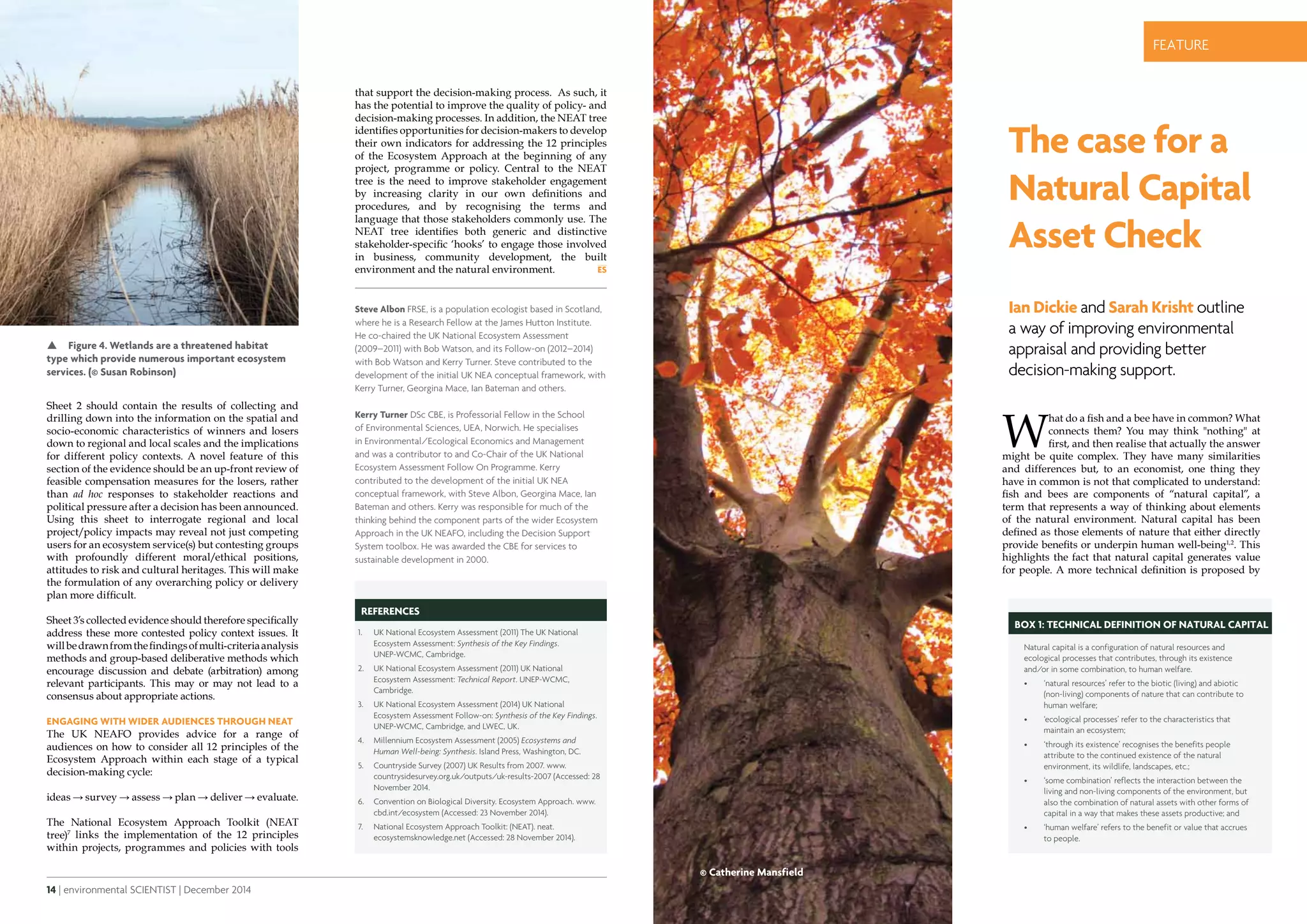 14 | environmental SCIENTIST | December 2014 December 2014 | environmental SCIENTIST | 15
CASE STUDYfeature
that support the decision-making process. As such, it
has the potential to improve the quality of policy- and
decision-making processes. In addition, the NEAT tree
identifies opportunities for decision-makers to develop
their own indicators for addressing the 12 principles
of the Ecosystem Approach at the beginning of any
project, programme or policy. Central to the NEAT
tree is the need to improve stakeholder engagement
by increasing clarity in our own definitions and
procedures, and by recognising the terms and
language that those stakeholders commonly use. The
NEAT tree identifies both generic and distinctive
stakeholder-specific ‘hooks’ to engage those involved
in business, community development, the built
environment and the natural environment.
Sheet 2 should contain the results of collecting and
drilling down into the information on the spatial and
socio-economic characteristics of winners and losers
down to regional and local scales and the implications
for different policy contexts. A novel feature of this
section of the evidence should be an up-front review of
feasible compensation measures for the losers, rather
than ad hoc responses to stakeholder reactions and
political pressure after a decision has been announced.
Using this sheet to interrogate regional and local
project/policy impacts may reveal not just competing
users for an ecosystem service(s) but contesting groups
with profoundly different moral/ethical positions,
attitudes to risk and cultural heritages. This will make
the formulation of any overarching policy or delivery
plan more difficult.
Sheet 3’s collected evidence should therefore specifically
address these more contested policy context issues. It
willbedrawnfromthefindingsofmulti-criteriaanalysis
methods and group-based deliberative methods which
encourage discussion and debate (arbitration) among
relevant participants. This may or may not lead to a
consensus about appropriate actions.
Engaging with wider audiences through NEAT
The UK NEAFO provides advice for a range of
audiences on how to consider all 12 principles of the
Ecosystem Approach within each stage of a typical
decision-making cycle:
ideas → survey → assess → plan → deliver → evaluate.
The National Ecosystem Approach Toolkit (NEAT
tree)7
links the implementation of the 12 principles
within projects, programmes and policies with tools
Steve Albon FRSE, is a population ecologist based in Scotland,
where he is a Research Fellow at the James Hutton Institute.
He co-chaired the UK National Ecosystem Assessment
(2009–2011) with Bob Watson, and its Follow-on (2012–2014)
with Bob Watson and Kerry Turner. Steve contributed to the
development of the initial UK NEA conceptual framework, with
Kerry Turner, Georgina Mace, Ian Bateman and others.
Kerry Turner DSc CBE, is Professorial Fellow in the School
of Environmental Sciences, UEA, Norwich. He specialises
in Environmental/Ecological Economics and Management
and was a contributor to and Co-Chair of the UK National
Ecosystem Assessment Follow On Programme. Kerry
contributed to the development of the initial UK NEA
conceptual framework, with Steve Albon, Georgina Mace, Ian
Bateman and others. Kerry was responsible for much of the
thinking behind the component parts of the wider Ecosystem
Approach in the UK NEAFO, including the Decision Support
System toolbox. He was awarded the CBE for services to
sustainable development in 2000.
REFERENCES
1.	 UK National Ecosystem Assessment (2011) The UK National
Ecosystem Assessment: Synthesis of the Key Findings.
UNEP-WCMC, Cambridge.
2.	 UK National Ecosystem Assessment (2011) UK National
Ecosystem Assessment: Technical Report. UNEP-WCMC,
Cambridge.
3.	 UK National Ecosystem Assessment (2014) UK National
Ecosystem Assessment Follow-on: Synthesis of the Key Findings.
UNEP-WCMC, Cambridge, and LWEC, UK.
4.	 Millennium Ecosystem Assessment (2005) Ecosystems and
Human Well-being: Synthesis. Island Press, Washington, DC.
5.	 Countryside Survey (2007) UK Results from 2007. www.
countrysidesurvey.org.uk/outputs/uk-results-2007 (Accessed: 28
November 2014.
6.	 Convention on Biological Diversity. Ecosystem Approach. www.
cbd.int/ecosystem (Accessed: 23 November 2014).
7.	 National Ecosystem Approach Toolkit: (NEAT). neat.
ecosystemsknowledge.net (Accessed: 28 November 2014).
The case for a
Natural Capital
Asset Check
Ian Dickie and Sarah Krisht outline
a way of improving environmental
appraisal and providing better
decision-making support.
Box 1: Technical definition of natural capital
Natural capital is a configuration of natural resources and
ecological processes that contributes, through its existence
and/or in some combination, to human welfare.
•	 ‘natural resources’ refer to the biotic (living) and abiotic
(non-living) components of nature that can contribute to
human welfare;
•	 ‘ecological processes’ refer to the characteristics that
maintain an ecosystem;
•	 ‘through its existence’ recognises the benefits people
attribute to the continued existence of the natural
environment, its wildlife, landscapes, etc.;
•	 ‘some combination’ reflects the interaction between the
living and non-living components of the environment, but
also the combination of natural assets with other forms of
capital in a way that makes these assets productive; and
•	 ‘human welfare’ refers to the benefit or value that accrues
to people.
 Figure 4. Wetlands are a threatened habitat
type which provide numerous important ecosystem
services. (© Susan Robinson)
© Catherine Mansfield
W
hat do a fish and a bee have in common? What
connects them? You may think "nothing" at
first, and then realise that actually the answer
might be quite complex. They have many similarities
and differences but, to an economist, one thing they
have in common is not that complicated to understand:
fish and bees are components of “natural capital”, a
term that represents a way of thinking about elements
of the natural environment. Natural capital has been
defined as those elements of nature that either directly
provide benefits or underpin human well-being1,2
. This
highlights the fact that natural capital generates value
for people. A more technical definition is proposed by
 