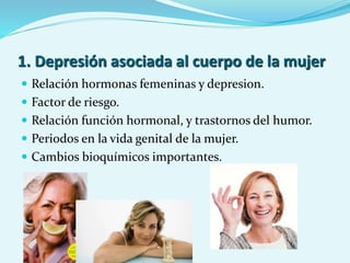1. Depresión asociada al cuerpo de la mujer
 Relación hormonas femeninas y depresion.
 Factor de riesgo.
 Relación función hormonal, y trastornos del humor.
 Periodos en la vida genital de la mujer.
 Cambios bioquímicos importantes.
 