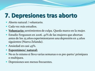 7. Depresiones tras aborto
 Aborto natural / voluntario.
 Cada vez más estudios.
 Voluntario: sentimientos de culpa. Queda marco en la mujer.
 Estudio Fergusson en 2006. 42% de las mujeres que abortan
antes de los 25 años experimientaron una depresión en 4 años
siguientes (Nueva Zelanda).
 Ansiedad en casi 45%.
 Espontáneo/ natural:
 No es lo mismo si lleva varias semanas o es pre-parto/ primipara
o multípara.
 Depresiones son menos frecuentes.
 