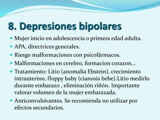 8. Depresiones bipolares
 Mujer inicio en adolescencia o primera edad adulta.
 APA, directrices generales.
 Riesgo malformaciones con psicofármacos.
 Malformaciones en cerebro, formacion corazon…
 Tratamiento: Litio (anomalía Ebstein), crecimiento
intrauterino, floppy baby (cianosis bebe).Litio medirlo
durante embarazo , eliminación riñón. Importante
valorar volumen de la mujer embarazada.
 Anticonvulsivantes. Se recomienda no utilizar por
efectos secundarios.
 