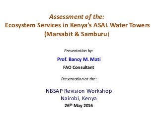Assessment of the:
Ecosystem Services in Kenya’s ASAL Water Towers
(Marsabit & Samburu)
Presentation by:
Prof. Bancy M. Mati
FAO Consultant
Presentation at the:
NBSAP Revision Workshop
Nairobi, Kenya
26th May 2016
 