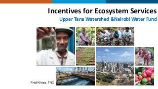 Incentives for Ecosystem Services
Upper Tana Watershed &Nairobi Water Fund
Fred Kihara, TNC
 