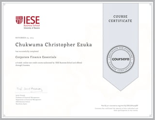 EDUCA
T
ION FOR EVE
R
YONE
CO
U
R
S
E
C E R T I F
I
C
A
TE
COURSE
CERTIFICATE
NOVEMBER 04, 2015
Chukwuma Christopher Ezuka
Corporate Finance Essentials
a 6 week online non-credit course authorized by IESE Business School and offered
through Coursera
has successfully completed
Javier Estrada
Professor of Financial Management
Department of Financial Management
IESE Business School
Barcelona, Spain
Verify at coursera.org/verify/DELDU529XP
Coursera has confirmed the identity of this individual and
their participation in the course.
 