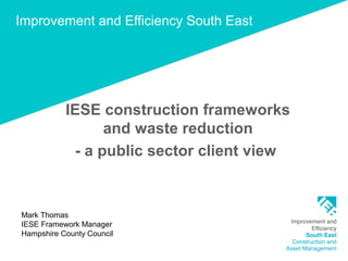 Improvement and Efficiency South East
IESE construction frameworks
and waste reduction
- a public sector client view
Mark Thomas
IESE Framework Manager
Hampshire County Council
 