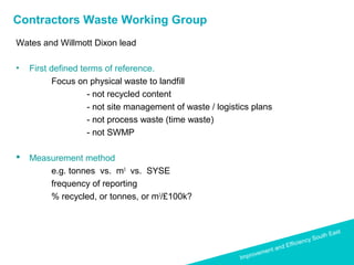 Improvement and Efficiency South East
Improvement and Efficiency South East
Contractors Waste Working Group
Wates and Willmott Dixon lead
• First defined terms of reference.
Focus on physical waste to landfill
- not recycled content
- not site management of waste / logistics plans
- not process waste (time waste)
- not SWMP
 Measurement method
e.g. tonnes vs. m3
vs. SYSE
frequency of reporting
% recycled, or tonnes, or m3
/£100k?
 