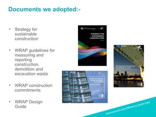 Improvement and Efficiency South East
Improvement and Efficiency South East
Documents we adopted:-
• Strategy for
sustainable
construction
• WRAP guidelines for
measuring and
reporting
construction,
demolition and
excavation waste
• WRAP construction
commitments
• WRAP Design
Guide
 
