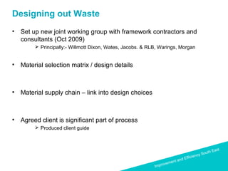 Improvement and Efficiency South East
Improvement and Efficiency South East
Designing out Waste
• Set up new joint working group with framework contractors and
consultants (Oct 2009)
 Principally:- Willmott Dixon, Wates, Jacobs. & RLB, Warings, Morgan
• Material selection matrix / design details
• Material supply chain – link into design choices
• Agreed client is significant part of process
 Produced client guide
 