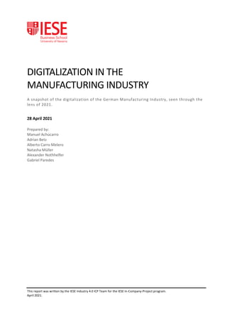 This report was written by the IESE Industry 4.0 ICP Team for the IESE In-Company-Project program.
April 2021.
DIGITALIZATION IN THE
MANUFACTURING INDUSTRY
A snapshot of the digitalization of the German Manufacturing Industry, seen through the
lens of 2021.
28 April 2021
Prepared by:
Manuel Achúcarro
Adrian Betz
Alberto Carro Melero
Natasha Müller
Alexander Nothhelfer
Gabriel Paredes
 