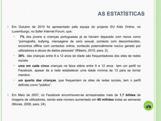 AS ESTATÍSTICAS Em Outubro de 2010 foi apresentado pela equipa do projecto EU Kids Online, no Luxemburgo, no Safer Internet Forum, que: 7%  dos jovens e crianças portuguesas já se haviam deparado com riscos como  “ pornografia, bullying, mensagens de cariz sexual, contacto com desconhecidos, encontros offline com contactos online, conteúdo potencialmente nocivo gerado por utilizadores e abuso de dados pessoais ”  (Ribeiro, 2010, para. 2). 38%  das crianças entre 9 a 12 anos de idade são frequentadoras dos sites de redes sociais. uma em cada cinco  crianças na faixa etária entre 9 e 12 anos  tem um perfil no Facebook, apesar de a rede estabelecer uma idade mínima de 13 para se tornar membro. um quarto das crianças , que frequentam os sites de redes sociais, tem o perfil definido como "público ” . Em Maio de 2007, no Facebook encontravam-se armazenadas mais de  1,7 biliões  de imagens de utilizadores, sendo este número aumentado em  60 milhões  todas as semanas (Morais, 2008, para. 24). 