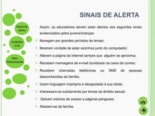 SINAIS DE ALERTA Assim, os educadores devem estar atentos aos seguintes sinais evidenciados pelos jovens/crianças: Navegam por grandes períodos de tempo; Mostram vontade de estar sozinhos junto do computador; Alteram a página da Internet sempre que  alguém se aproxima; Recebem mensagens de e-mail duvidosas na caixa de correio; Recebem chamadas telefónicas ou SMS de pessoas desconhecidas da família; Usam linguagem imprópria e desajustada à sua idade; Interessam-se subitamente por temas de âmbito sexual; Deixam indícios de acesso a páginas perigosas; Afastam-se da família. 