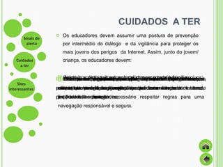CUIDADOS  A TER Os educadores devem assumir uma postura de prevenção por intermédio do diálogo  e da vigilância para proteger os mais jovens dos perigos  da Internet. Assim, junto do jovem/ criança, os educadores devem: a)   Procurar acompanhá-lo quando esta está a utilizar a Internet, pois uma navegação conjunta proporciona um sentimento de partilha e de confiança; b)   Informá-lo dos riscos e dos perigos a que está sujeito com a utilização de forma irreflectida e incorrecta da Internet, explicando-lhe que é necessário respeitar regras para uma navegação responsável e segura. c)  Ajudá-lo a distinguir entre conteúdos recomendáveis e nocivos; d)   Evitar puni-lo por qualquer acesso a conteúdo inapropriado, pois essa atitude poderá originar uma quebra de confiança; e)  Estabelecer regras de utilização da Internet bem precisas, criando um horário de navegação e definir um conjunto de sites que podem ser consultados; f)   Colocar o computador num local comum a toda a família; g)  Rever, frequentemente, o conteúdo do computador e das contas do e-mail, explicando-lhe que esta atitude tem como finalidade de a proteger; h)   Mostrar-se receptivos para que o jovem/criança o informe sempre que encontrar algo que o incomode. 