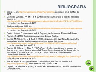 BIBLIOGRAFIA Bravo, R., em  http://www.pcseguro.pt/blog/?tag=phishing , consultado em 3 de Maio de 2011 Comissão Europeia. TVI 24 ( 18- 4- 2011)   Crianças «vulneráveis» a assédio nas redes sociais , em  http://www.tvi24.iol.pt/tecnologia/criancas-redes-sociais-facebook-tvi24/1247470-4069.html , consultado em 3 de Maio de 2011 Dia Internet Segura 2009, em  http://www.safernet.org.br/site/sid/redes-sociais-internet-assinam-acordo-para-proteger-menores , consultado em 3 de Maio de 2011 Enciclopédia de Computadores. Vol. 3.  Segurança e Informática . Resomnia Editores Fiolhais, C., (2005).  Curiosidade apaixonada , Lisboa: Gradiva.  Gomes, M., VALENTE, L. & DIAS, P. (2008).  Seguranet, Um levantamento exploratório das práticas de risco dos jovens portugueses no uso da Internet , em  http://repositorium.sdum.uminho.pt/bitstream/1822/8675/3/SPCE-seguranet-final.pdf , consultado em 4 de Maio de 2011 Gomes, M., Valente, L., Dias, P. (2007).  Promoção de comportamentos seguros na Internet – um estudo de caso. Actas da V Conferência Internacional de Tecnologias de Informação e Comunicação em Educação. Braga: Centro de Competência da Universidade do Minho , em  http://repositorium.sdum.uminho.pt/bitstream/1822/7050/1/Challenges07-MJG-LV-PD.pdf , consultado em 30 de Abril de 2011 Internet Rights & Principles Coalition.  Dez direitos e princípios da internet , em  http://www.irpcharter.org/ , consultado em 5 de Maio de 2011  Lagarto, J & Andrade, A., (2010).  A Escola XXI, Aprender com TIC . Lisboa. Universidade Católica Editora.  