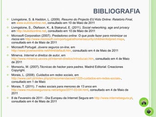 BIBLIOGRAFIA Livingstone, S. & Haddon, L. (2009).  Resumo do Projecto EU Kids Online: Relatório Final,  em   www.eukidsonline.net , consultado em 10 de Maio de 2011 Livingstone, S., Ólafsson, K., & Staksrud, E. (2011).  Social networking, age and privacy  em  http://eukidsonline.net , consultado em 10 de Maio de 2011  Microsoft Corporation (2007).  Predadores online: O que pode fazer para minimizar os riscos  em  http://www.microsoft.com/portugal/athome/security/children/kidpred.mspx , consultado em 4 de Maio de 2011  Microsoft Portugal.  Jovens seguros on-line , em  http://www.jovensonline.net/html/default.htm , consultado em 4 de Maio de 2011 Minerva.  Internet e direitos de autor , em  http://www.minerva.uevora.pt/internet-direitos/introducao.htm , consultado em 4 de Maio de 2011  Monsoriu, M. (2007). Técnicas de hacker para padres . Madrid Editorial: Creaciones Copyright. Morais, L. (2008).  Cuidados em redes sociais , em  http://www.cert.pt/index.php/pt/recomendacoes/1225-cuidados-em-redes-sociais- , consultado em 1 de Maio Morais, T. (2011).  7 redes sociais para menores de 13 anos  em  http://www.miudossegurosna.net/artigos/2011-03-04.html , consultado em 4 de Maio de 2011 8 de Fevereiro de 2011 - Dia Europeu da Internet Segura em  http://www.internetsegura.pt , consultado em 4 de Maio de 2011 