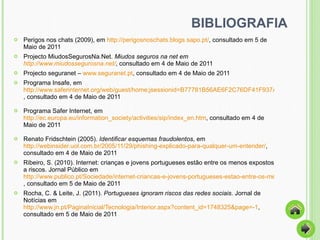 BIBLIOGRAFIA Perigos nos chats (2009), em  http://perigosnoschats.blogs.sapo.pt/ , consultado em 5 de Maio de 2011  Projecto MiudosSegurosNa.Net.  Miudos seguros na net em  http://www.miudossegurosna.net/ , consultado em 4 de Maio de 2011 Projecto seguranet –  www.seguranet.pt , consultado em 4 de Maio de 2011  Programa Insafe, em  http://www.saferinternet.org/web/guest/home;jsessionid=B77781B56AE6F2C76DF41F937A48E46A , consultado em 4 de Maio de 2011 Programa Safer Internet, em  http://ec.europa.eu/information_society/activities/sip/index_en.htm , consultado em 4 de Maio de 2011 Renato Fridschtein (2005).  Identificar esquemas fraudolentos , em  http://webinsider.uol.com.br/2005/11/29/phishing-explicado-para-qualquer-um-entender/ , consultado em 4 de Maio de 2011 Ribeiro, S. (2010). Internet: crianças e jovens portugueses estão entre os menos expostos a riscos. Jornal Público em  http://www.publico.pt/Sociedade/internet-criancas-e-jovens-portugueses-estao-entre-os-menos-expostos-a-riscos_1462118?p=1 , consultado em 5 de Maio de 2011 Rocha, C. & Leite, J. (2011).  Portugueses ignoram riscos das redes sociais . Jornal de Notícias em  http://www.jn.pt/PaginaInicial/Tecnologia/Interior.aspx?content_id=1748325&page=-1 , consultado em 5 de Maio de 2011 