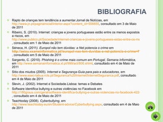 BIBLIOGRAFIA Rapto de crianças tem tendência a aumentar.Jornal de Notícias, em  http://www.jn.pt/paginainicial/interior.aspx?content_id=556655 , consultado em 3 de Maio de 2011 Ribeiro, S. (2010). Internet: crianças e jovens portugueses estão entre os menos expostos a riscos, em  http://www.publico.pt/Sociedade/internet-criancas-e-jovens-portugueses-estao-entre-os-menos-expostos-a-riscos_1462118?p=1 , consultado em 1 de Maio de 2011 Séneca, H. (2011 ). Europol não tem dúvidas: a Net potencia o crime  em  http://aeiou.exameinformatica.pt//europol-nao-tem-duvidas-a-net-potencia-o-crime=f1009442 , consultado em 5 de Maio de 2011  Sargento, C. (2010).  Phishing é o crime mais comum em Portugal, Semana Informática,  em  http://www.semanainformatica.xl.pt/999/act/800.shtml , consultado em 4 de Maio de 2011  Sitio dos miudos (2005).  Internet e Segurança-Guia para pais e educadores , em  http://www.esec-tabua.rcts.pt/Seguranca%20Internet/InternetSeguranca.pdf , consultado em 4 de Maio de 2011 Slevin, J. (2002). Internet e Sociedade.Lisboa: temas e Debates Software identifica bullying e outras violências no Facebook em  http://180graus.com/geral/software-identifica-bullying-e-outras-violencias-no-facebook-422409.html , consultado em 4 de Maio de 2011 Teachtoday (2008).  Cyberbullying , em  http://www.teachtoday.eu/en/Student-advice/Cyberbullying.aspx , consultado em 4 de Maio de 2011  