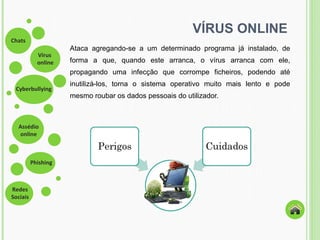 VÍRUS ONLINE Ataca agregando-se a um determinado programa já instalado, de forma a que, quando este arranca, o vírus arranca com ele, propagando uma infecção que  corrompe ficheiros, podendo até inutilizá-los, torna o sistema operativo muito mais lento e pode mesmo roubar os dados pessoais do utilizador. 