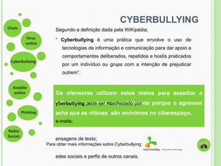 CYBERBULLYING Segundo a definição dada pela WiKipédia,  “   Cyberbullying  é uma prática que envolve o uso de tecnologias de informação e comunicação para dar apoio a comportamentos deliberados, repetidos e hostis praticados por um indivíduo ou grupo com a intenção de prejudicar outrem ” . Os ofensores utilizam estes meios para assediar e intimidar os outros, especialmente porque o agressor acha que as vítimas  são anónimos no ciberespaço. Cyberbullying  pode ser manifestado por: e-mails; mensagens de texto; redes sociais e perfis de outros canais. Para obter mais informações sobre Cyberbullying: 