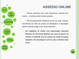 ASSÉDIO ONLINE Temos assistido com mais frequência, através dos media,  a notícias sobre Cyber-assédio. Os perseguidores (stalkers) levam as suas vítimas, escolhidas (ou não) ao acaso, ao desespero. A reputação destas últimas chega a ser muito afectada. Em Inglaterra foi criada uma organização chamada Network for Surviving Stalking que procura ajudar as vítimas e pretende que os países da União Europeia adoptem uma abordagem comum para combater esse crime.  