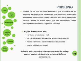 PHISHING Trata-se de um tipo de  fraude electrónica , que se caracteriza por tentativas de obtenção de informações que permitam o  acesso não autorizado  a computadores, contas bancárias e/ou outras informações pessoais, sendo tal acesso obtido pois um desconhecido faz-se passar por uma entidade ou alguém de confiança.  Alguns dos cuidados a ter: verificar o remetente do e-mail;  não fazer download nem executar ficheiros não solicitados;  manter o antivírus e o sistema operativo actualizados;  manter habilitado um firewall.  Acima de tudo é necessário estarmos conscientes dos perigos que nos rodeiam, agindo sempre, neste meio, de forma conscienciosa. 