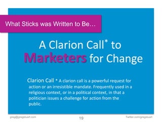 What Sticks was Written to Be…


                       A Clarion
                         to                  Call*

          Marketers for Change
             Clarion Call * A clarion call is a powerful request for
              action or an irresistible mandate. Frequently used in a
              religious context, or in a political context, in that a
              politician issues a challenge for action from the
              public.

 greg@gregstuart.com                                             Twitter.com/gregstuart
                                        19
 