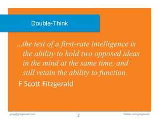 Double-Think


     …the test of a first-rate intelligence is
      the ability to hold two opposed ideas
      in the mind at the same time, and
      still retain the ability to function.
     F Scott Fitzgerald


greg@gregstuart.com                     Twitter.com/gregstuart
                              2
 