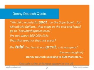 Donny Deutsch Quote

     “We did a wonderful spot…on the Superbowl… for
     Mitsubishi Gallant...that stops at the end and [says]
     go to “seewhathappens.com.”
     We got about 600,000 clicks.
     Was that great or that not great?

     We told the client it was great, so it was great.”
                                                [nervous laughter]
                      − Donny Deutsch speaking to 500 Marketers…

                 Deutsch is the 14 largest agency in the US
greg@gregstuart.com                                       Twitter.com/gregstuart
                                      21
 