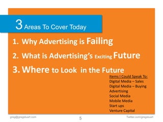 3 Areas To Cover Today
 1. Why Advertising is Failing
 2. What is Advertising’s Exciting Future
 3. Where to Look in the Future
                               Items I Could Speak To:
                               Digital Media – Sales
                               Digital Media – Buying
                               Advertising
                               Social Media
                               Mobile Media
                               Start ups
                               Venture Capital
greg@gregstuart.com                      Twitter.com/gregstuart
                      5
 