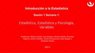 Introducción a la Estadística
Sesión 1 Semana 1:
Estadística, Estadística y Psicología,
Variables
Profesores: Mayte Casaño, Juan Kaneko, Johanna Kohler, Jhonatan
Navarro, Jazmin Paredes, Carlos Portocarrero, Sixto Salazar y
Ambrosio Tomás
2022-2
 